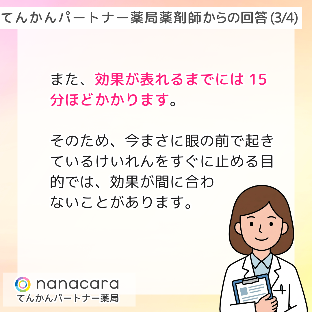 てんかんパートナー薬局 薬剤師からの回答(3/4) また、効果が表れるまでには15分ほどかかります。そのため、今まさに眼の前で起きているけいれんをすぐに止める目的では、効果が間に合わないことがあります。