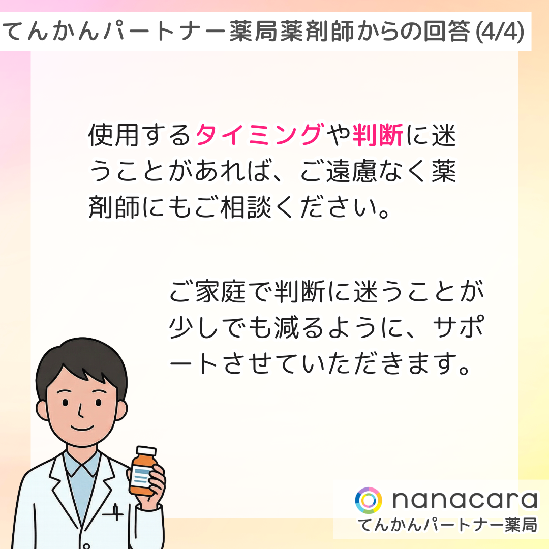てんかんパートナー薬局 薬剤師からの回答(4/4) 使用するタイミングや判断に迷うことがあれば、ご遠慮なく薬剤師にもご相談ください。ご家庭で判断に迷うことが少しでも減るように、サポートさせていただきます。