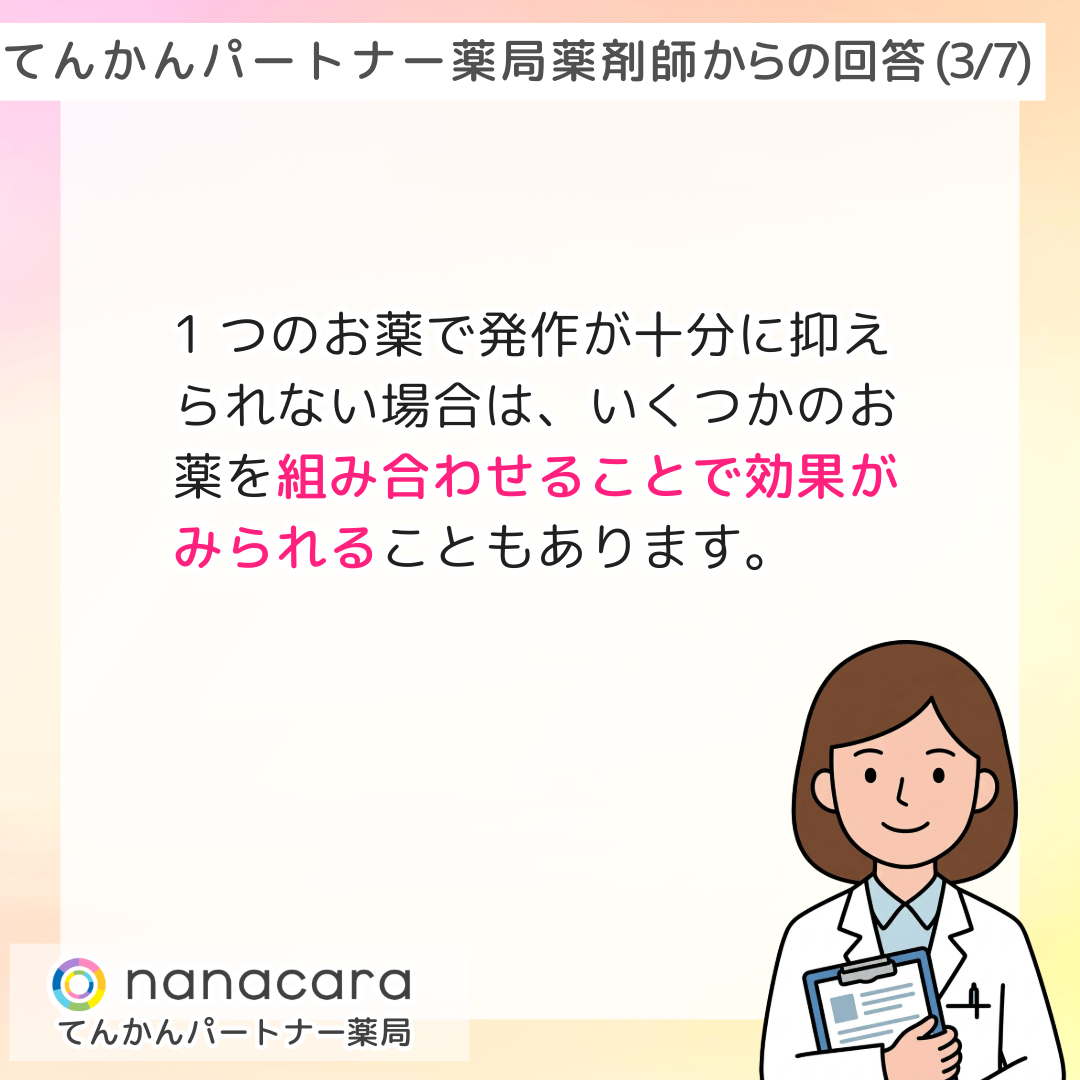 てんかんパートナー薬局 薬剤師からの回答(3/7) 1つのお薬で発作が十分に抑えられない場合は、いくつかのお薬を組み合わせることで効果がみられることもあります。