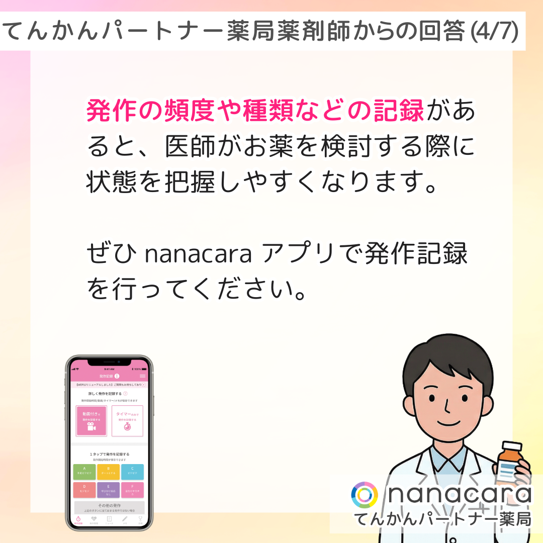 てんかんパートナー薬局 薬剤師からの回答(4/7) 発作の頻度や種類などの記録があると、医師がお薬を検討する際に状態を把握しやすくなります。ぜひnanacaraアプリで発作記録を行ってください。