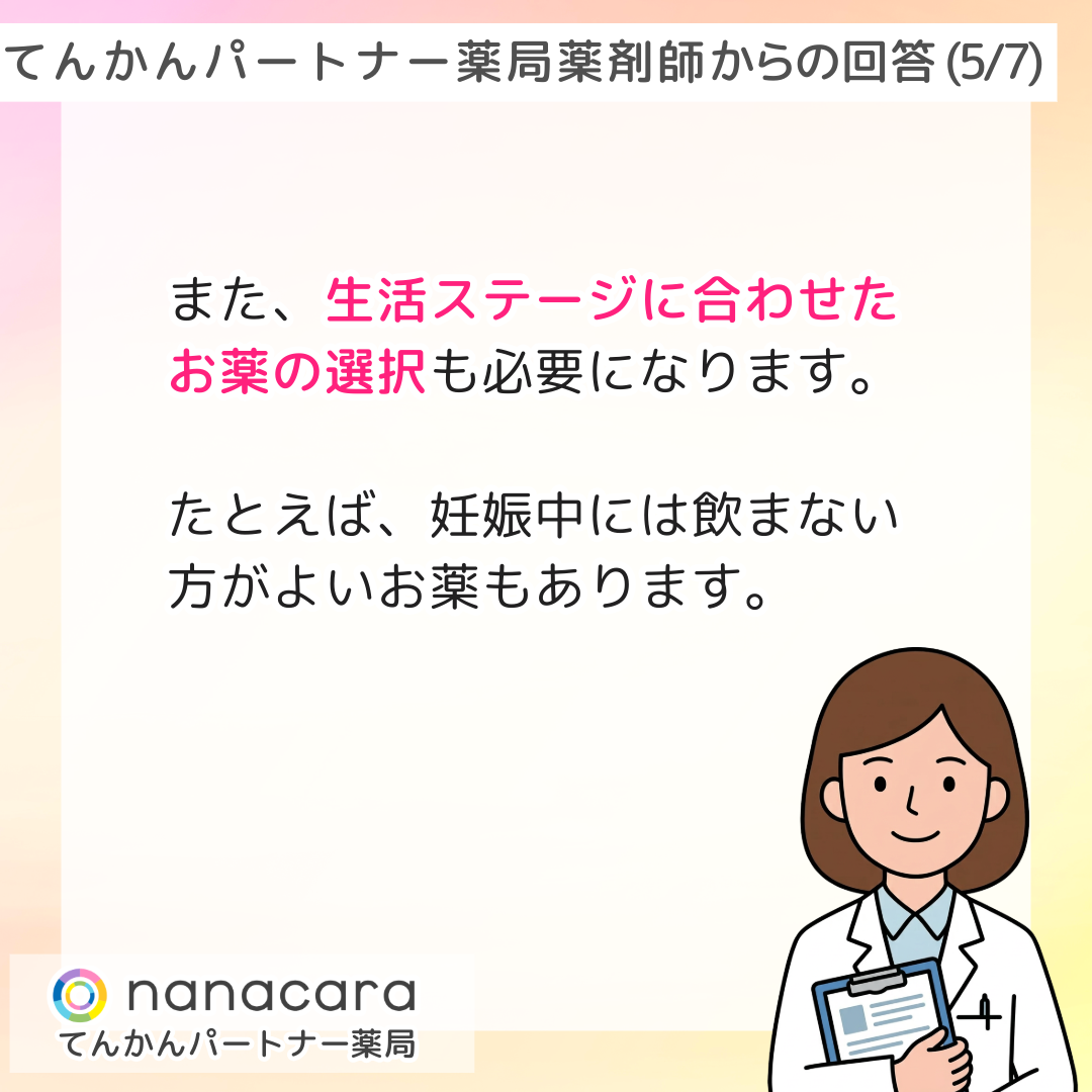 てんかんパートナー薬局 薬剤師からの回答(5/7) また、生活ステージに合わせたお薬の選択も必要になります。たとえば、妊娠中には飲まない方がよいお薬もあります。