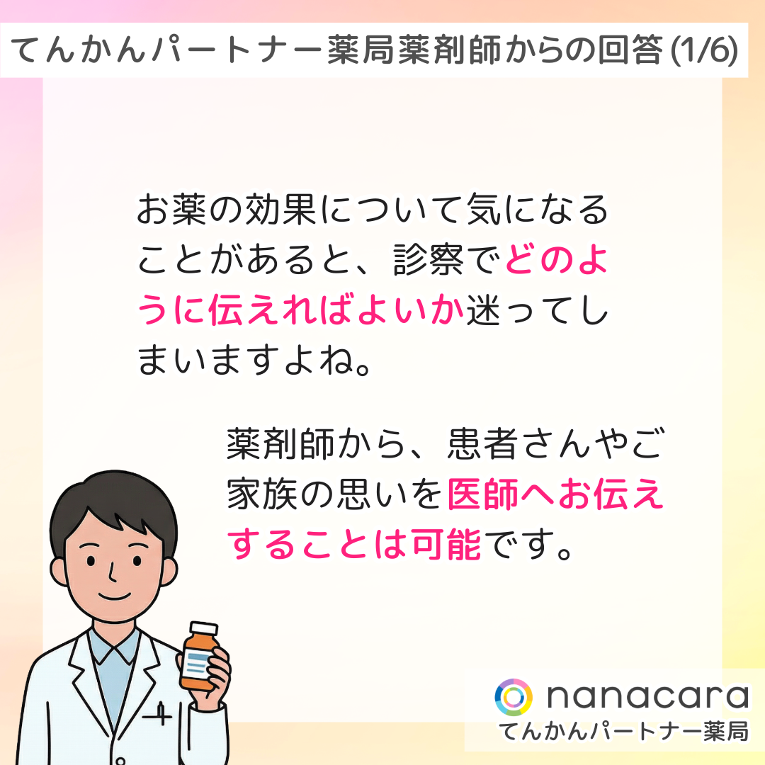 てんかんパートナー薬局 薬剤師からの回答(1/6) お薬の効果について気になることがあると、診察でどのように伝えればよいか迷ってしまいますよね。薬剤師から、患者さんやご家族の思いを医師へお伝えすることは可能です。
