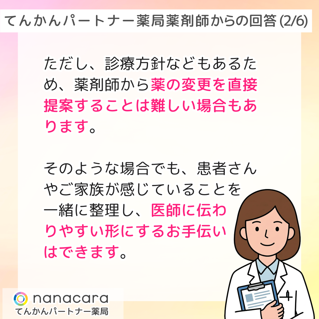 てんかんパートナー薬局 薬剤師からの回答(2/6) ただし、診療方針などもあるため、薬剤師から薬の変更を直接提案することは難しい場合もあります。そのような場合でも、患者さんやご家族が感じていることを一緒に整理し、医師に伝わりやすい形にするお手伝いはできます。