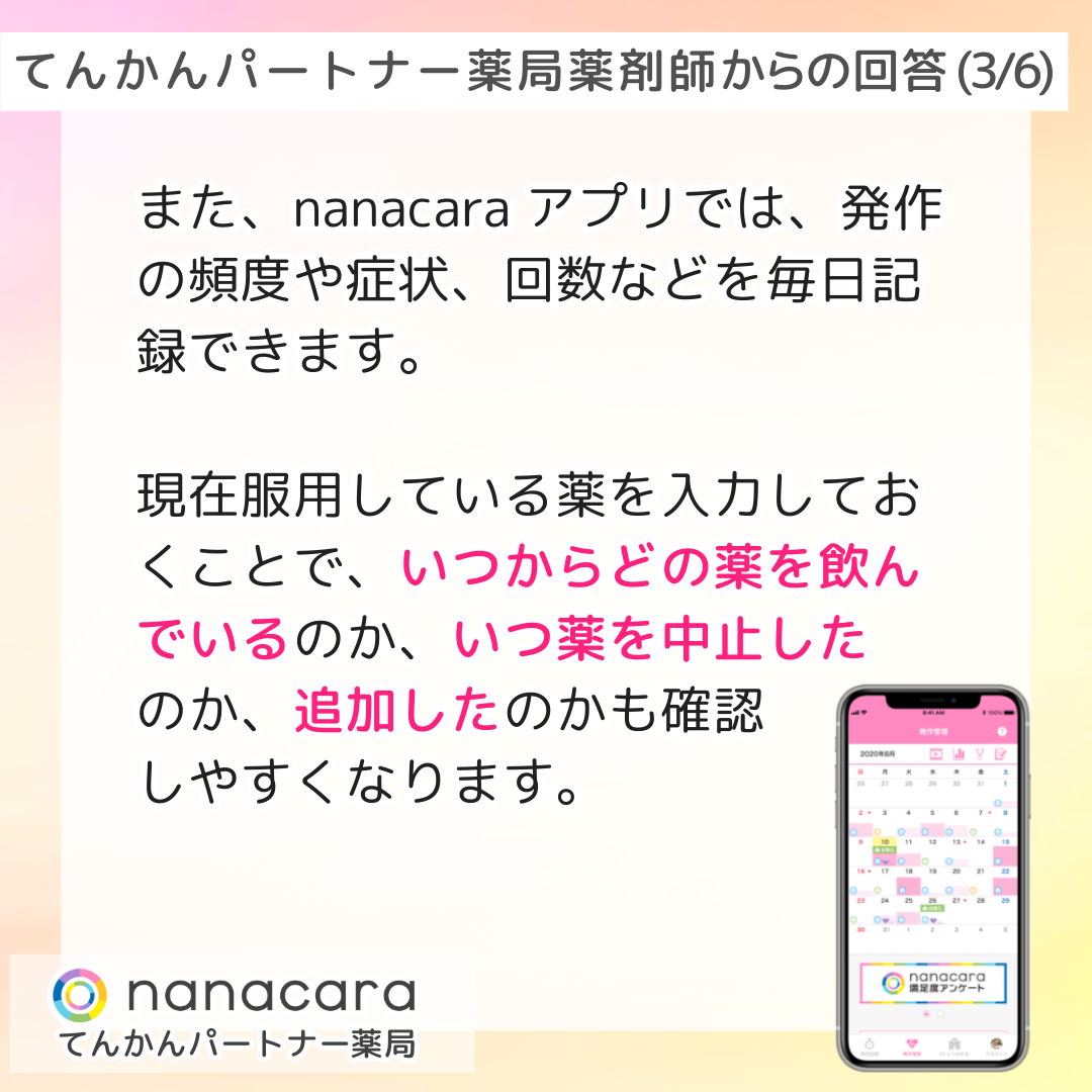 てんかんパートナー薬局 薬剤師からの回答(3/6) また、nanacaraアプリでは、発作の頻度や症状、回数などを毎日記録できます。現在服用している薬を入力しておくことで、いつからどの薬を飲んでいるのか、いつ薬を中止したのか、追加したのかも確認しやすくなります。
