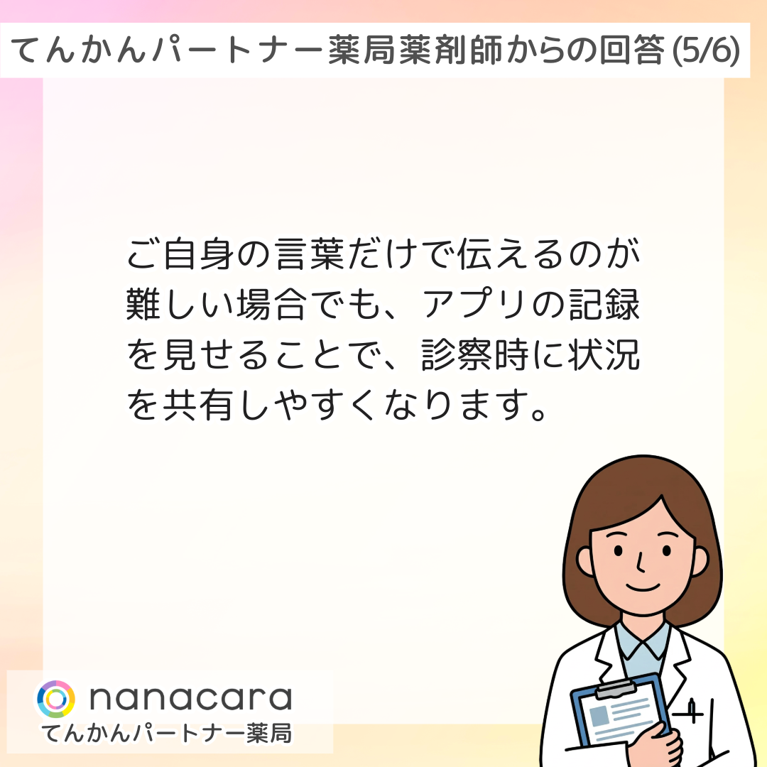 てんかんパートナー薬局 薬剤師からの回答(5/6) ご自身の言葉だけで伝えるのが難しい場合でも、アプリの記録を見せることで、診察時に状況を共有しやすくなります。
