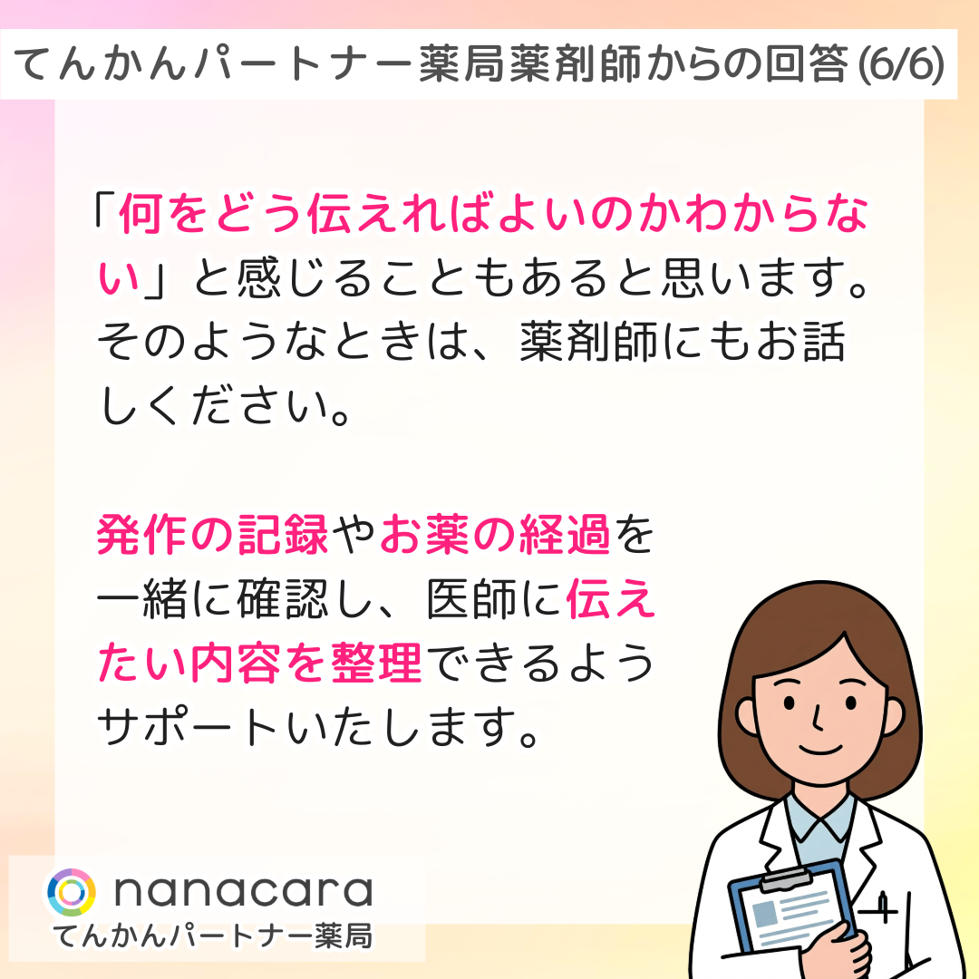 てんかんパートナー薬局 薬剤師からの回答(6/6) 「何をどう伝えればよいのかわからない」と感じることもあると思います。そのようなときは、薬剤師にもお話しください。発作の記録やお薬の経過を一緒に確認し、医師に伝えたい内容を整理できるようサポートいたします。