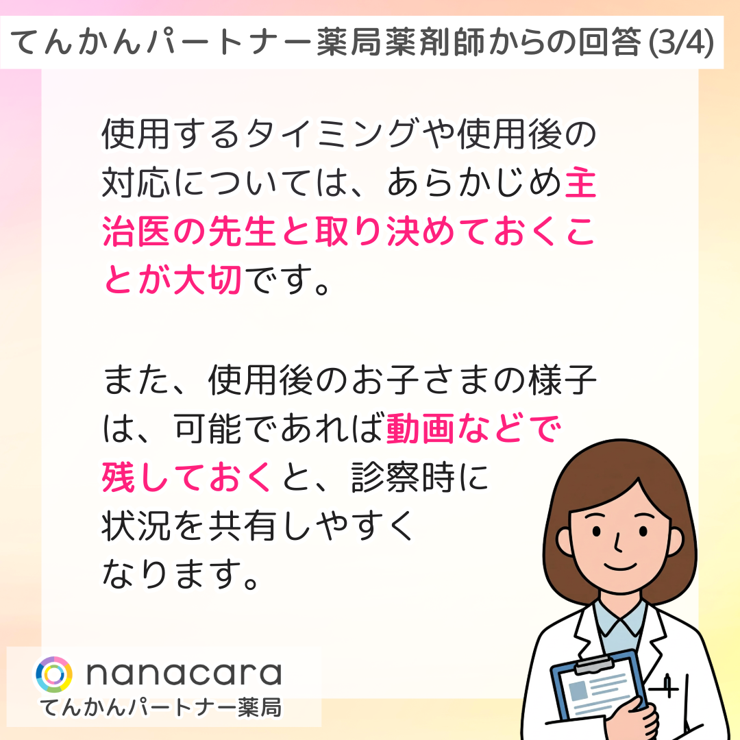 てんかんパートナー薬局 薬剤師からの回答(3/4) 使用するタイミングや使用後の対応については、あらかじめ主治医の先生と取り決めておくことが大切です。また、使用後のお子さまの様子は、可能であれば動画などで残しておくと、診察時に状況を共有しやすくなります。