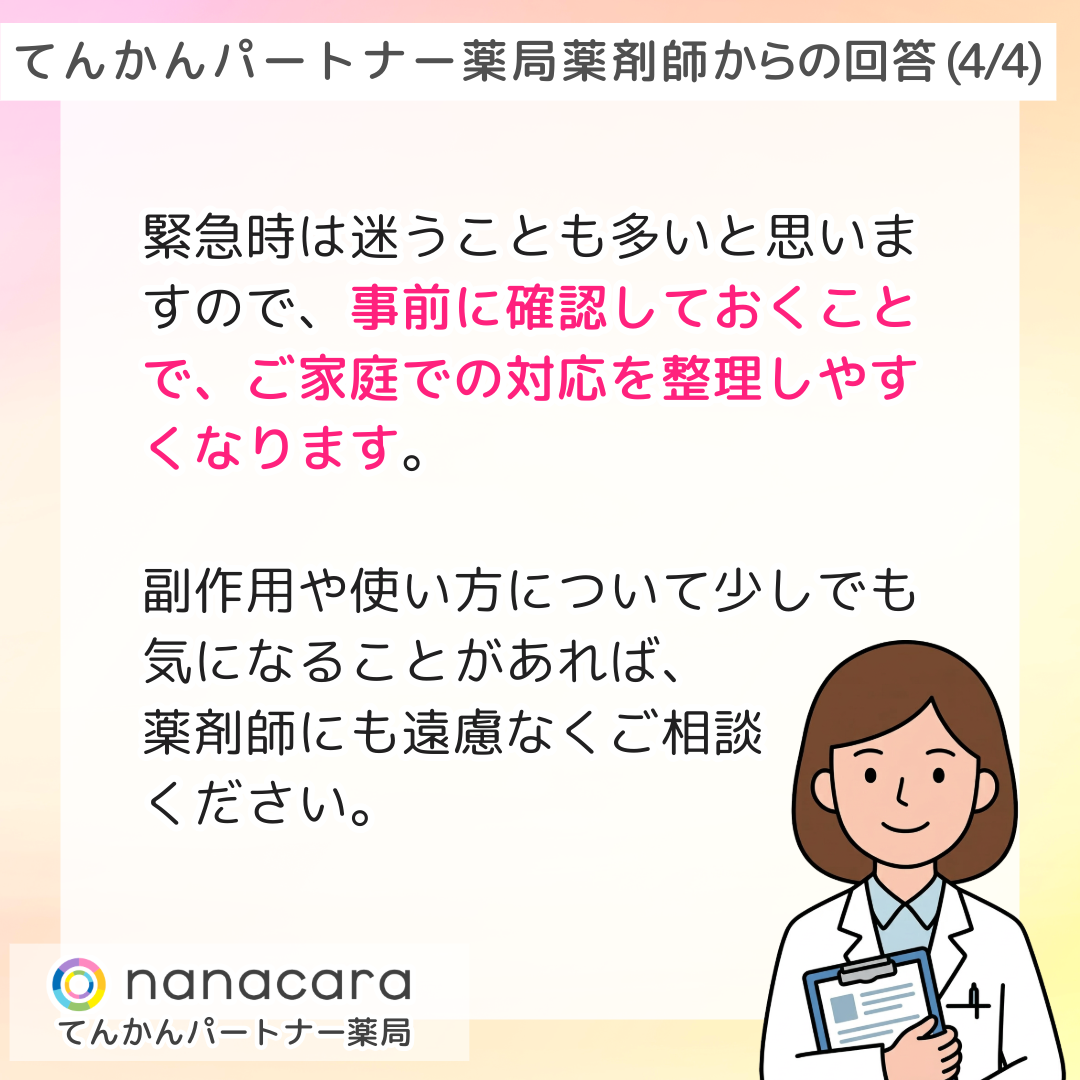 てんかんパートナー薬局 薬剤師からの回答(4/4) 緊急時は迷うことも多いと思いますので、事前に確認しておくことで、ご家庭での対応を整理しやすくなります。副作用や使い方について少しでも気になることがあれば、薬剤師にも遠慮なくご相談ください。
