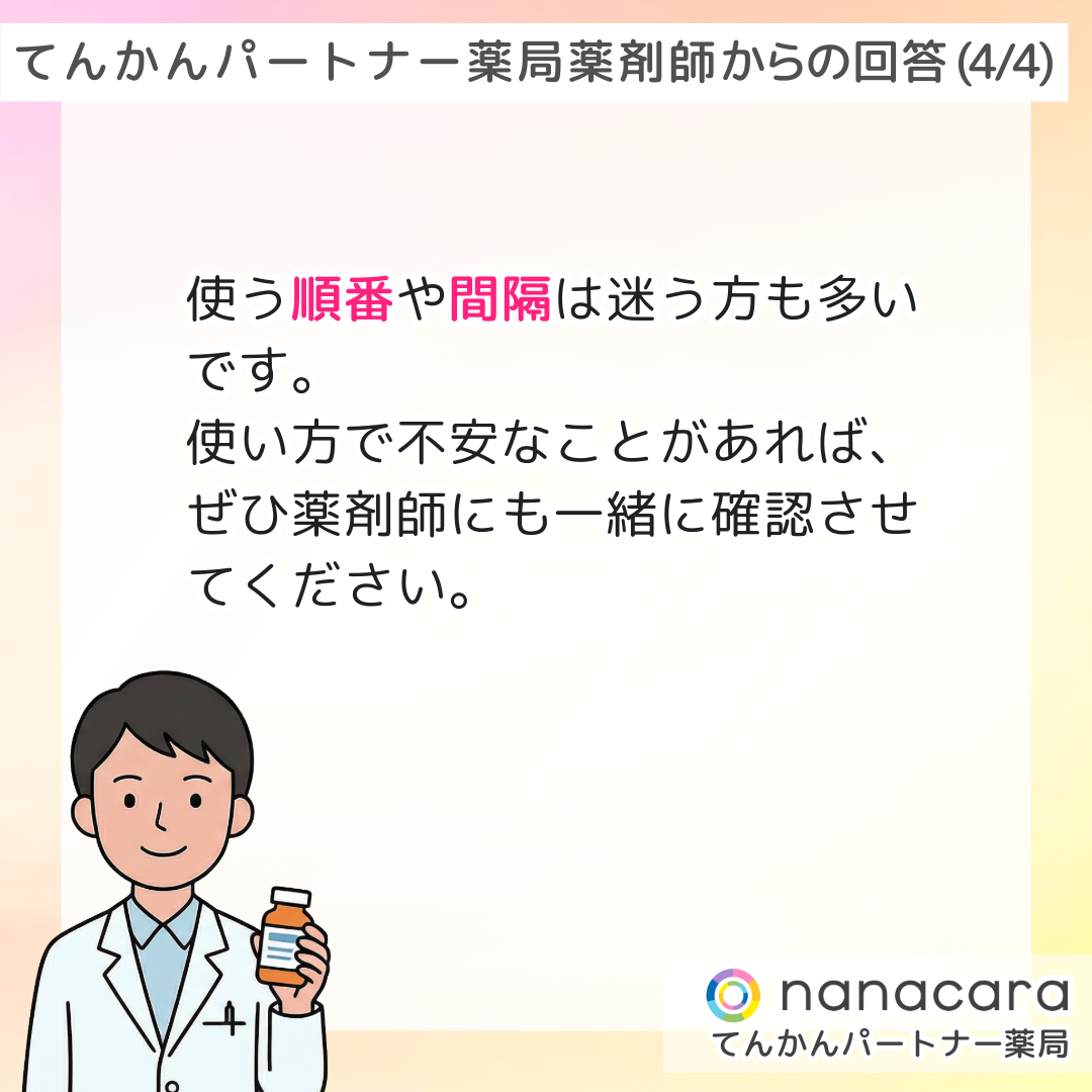 てんかんパートナー薬局 薬剤師からの回答(4/4) 使う順番や間隔は迷う方も多いです。使い方で不安なことがあれば、ぜひ薬剤師にも一緒に確認させてください。