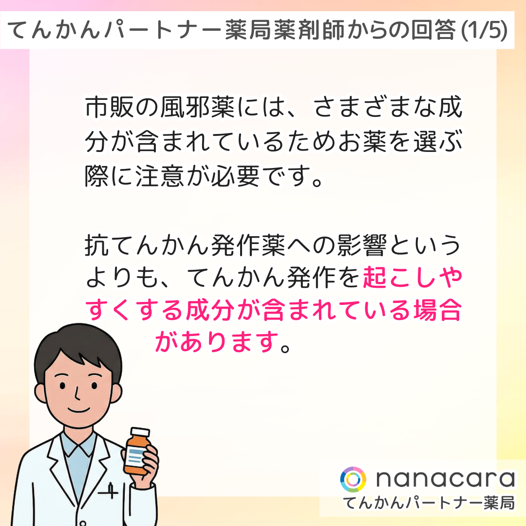てんかんパートナー薬局 薬剤師からの回答(1/5) 市販の風邪薬には、さまざまな成分が含まれているためお薬を選ぶ際に注意が必要です。抗てんかん発作薬への影響というよりも、てんかん発作を起こしやすくする成分が含まれている場合があります。