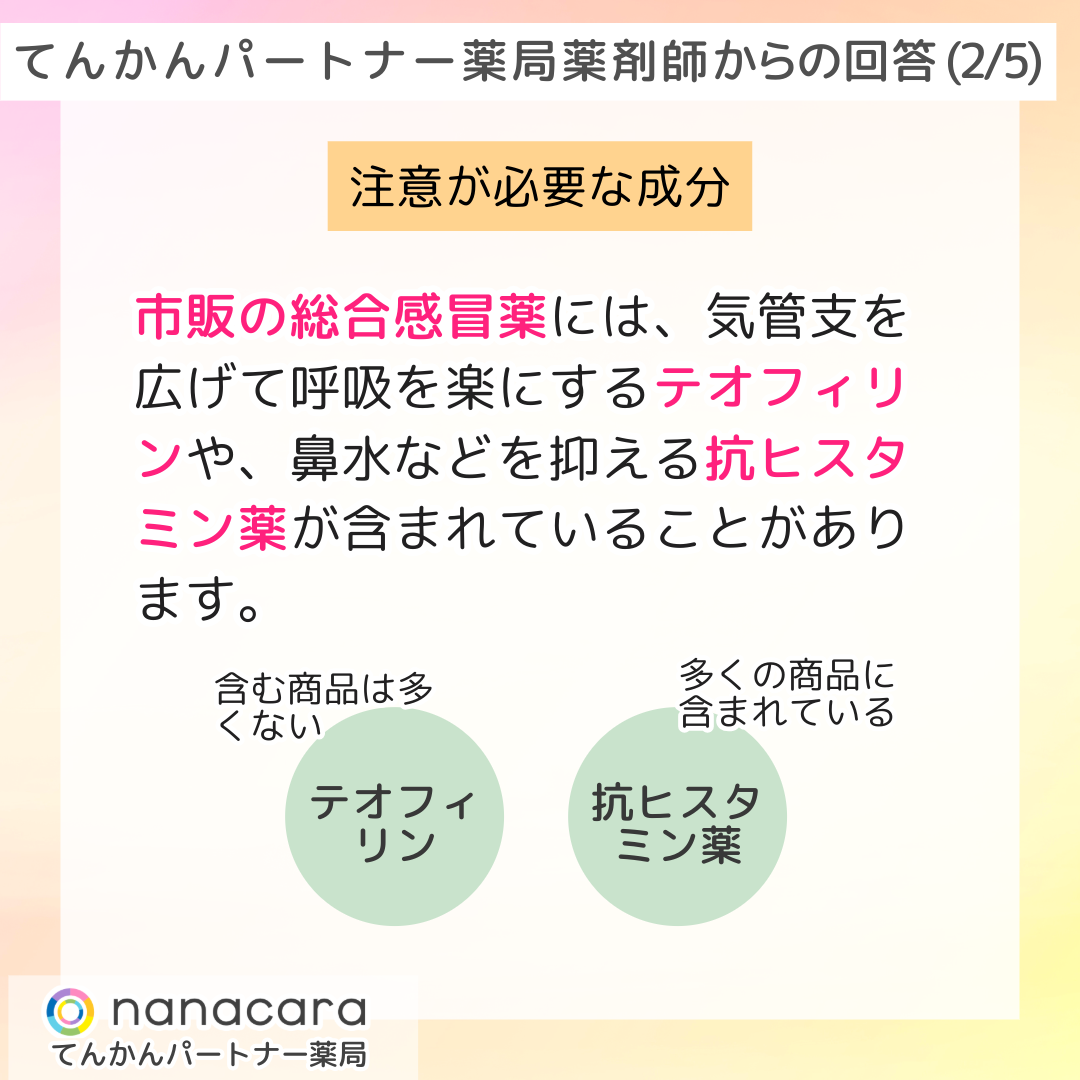 てんかんパートナー薬局 薬剤師からの回答(2/5) 注意が必要な成分 市販の総合感冒薬には、気管支を広げて呼吸を楽にするテオフィリンや、鼻水などを抑える抗ヒスタミン薬が含まれていることがあります。