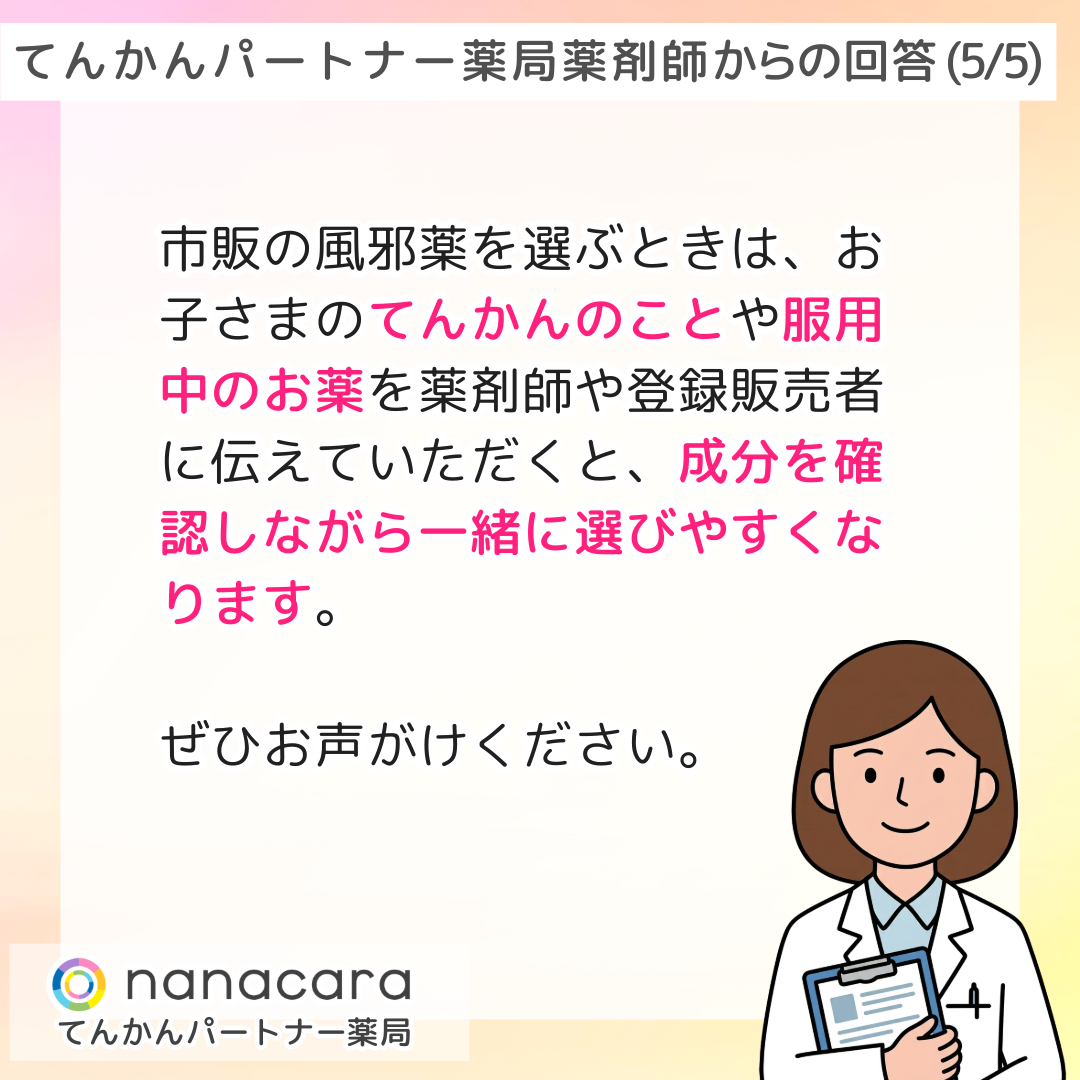 てんかんパートナー薬局 薬剤師からの回答(5/5) 市販の風邪薬を選ぶときは、お子さまのてんかんのことや服用中のお薬を薬剤師や登録販売者に伝えていただくと、成分を確認しながら一緒に選びやすくなります。ぜひお声がけください。