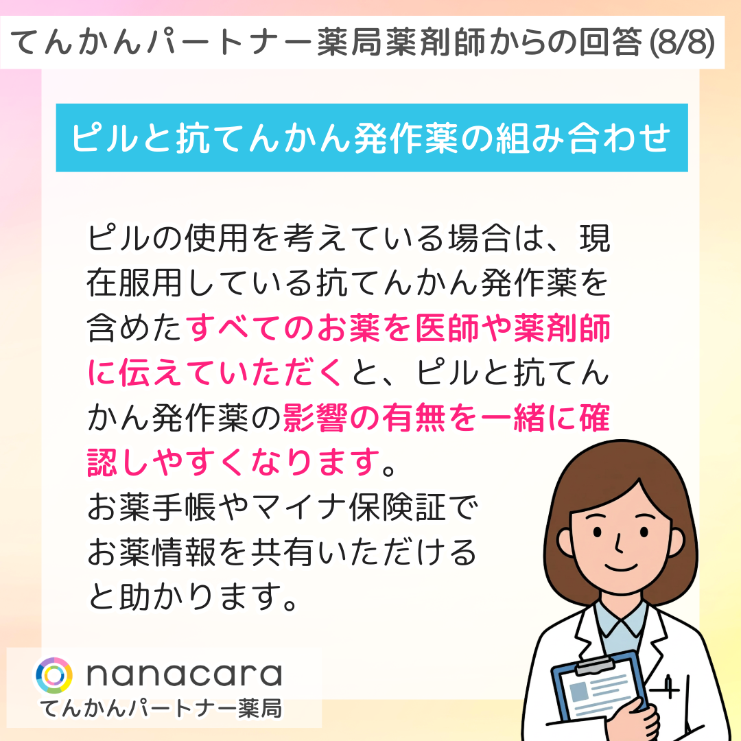 てんかんパートナー薬局薬剤師からの回答(8/8) ピルと抗てんかん発作薬の組み合わせ ピルの使用を考えている場合は、現在服用している抗てんかん発作薬を含めたすべてのお薬を医師や薬剤師に伝えていただくと、ピルと抗てんかん発作薬の影響の有無を一緒に確認しやすくなります。お薬手帳やマイナ保険証でお薬情報を共有いただけると助かります。