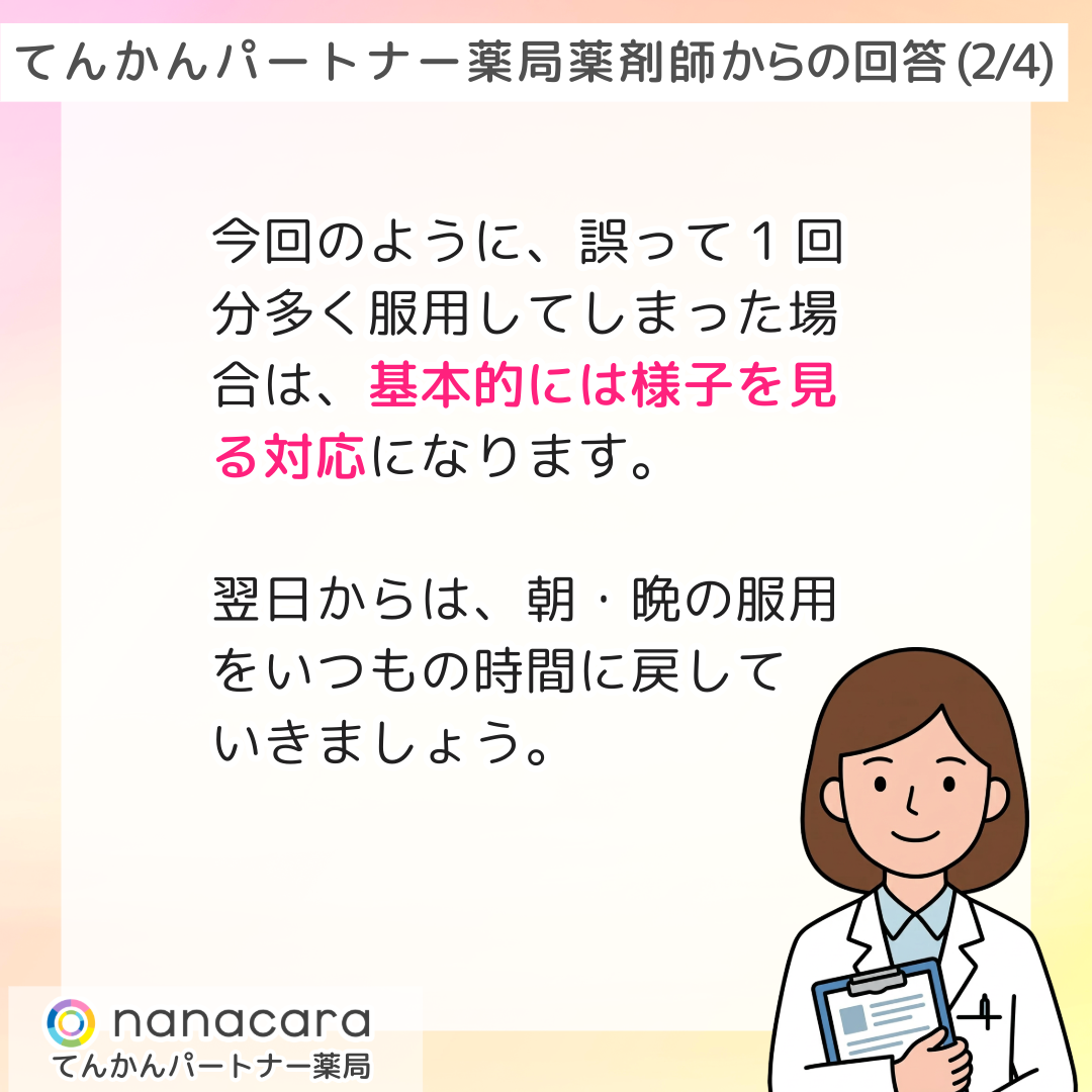 てんかんパートナー薬局 薬剤師からの回答(2/4) 今回のように、誤って1回分多く服用してしまった場合は、基本的には様子を見る対応になります。翌日からは、朝・晩の服用をいつもの時間に戻していきましょう。