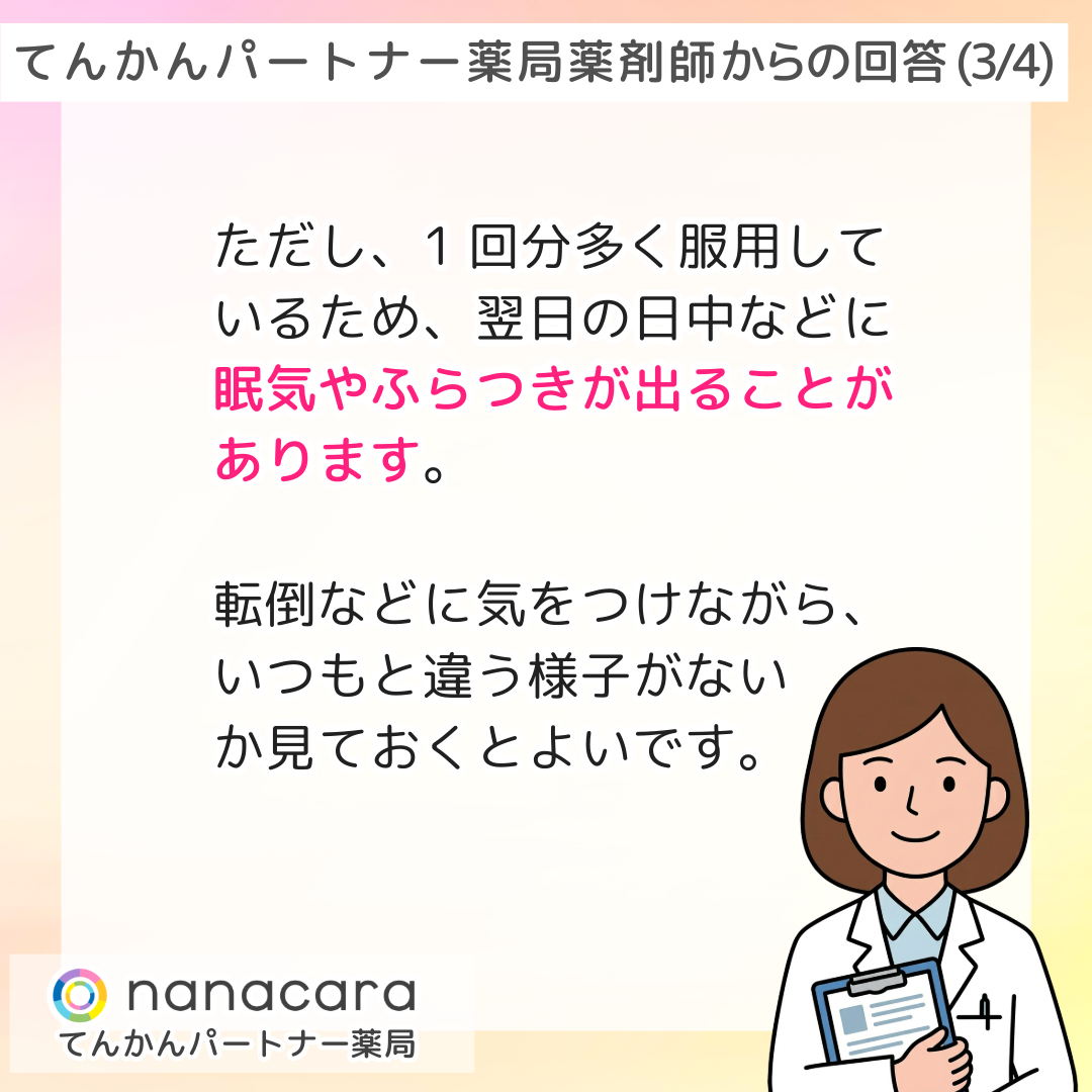 てんかんパートナー薬局 薬剤師からの回答(3/4) ただし、1回分多く服用しているため、翌日の日中などに眠気やふらつきが出ることがあります。転倒などに気をつけながら、いつもと違う様子がないか見ておくとよいです。