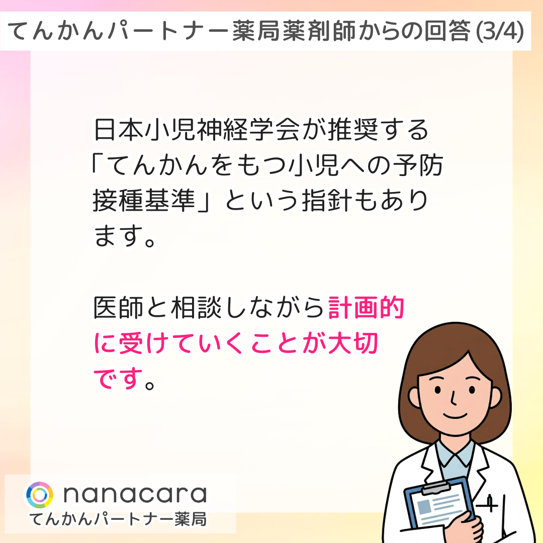 てんかんパートナー薬局 薬剤師からの回答(3/4) 日本小児神経学会が推奨する「てんかんをもつ小児への予防接種基準」という指針もあります。医師と相談しながら計画的に受けていくことが大切です。