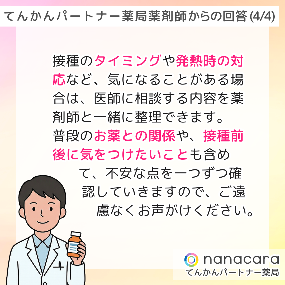 てんかんパートナー薬局 薬剤師からの回答(4/4) 接種のタイミングや発熱時の対応など、気になることがある場合は、医師に相談する内容を薬剤師と一緒に整理できます。普段のお薬との関係や、接種前後に気をつけたいことも含めて、不安な点を一つずつ確認していきますので、ご遠 慮なくお声がけください。