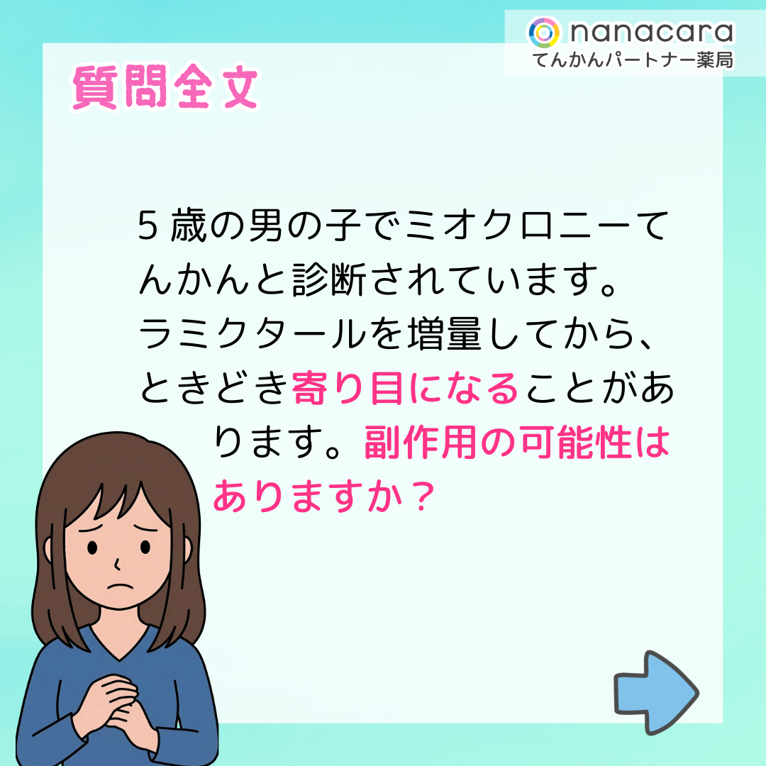 質問全文 5歳の男の子でミオクロニーてんかんと診断されています。ラミクタールを増量してから、ときどき寄り目になることがあります。副作用の可能性はありますか？