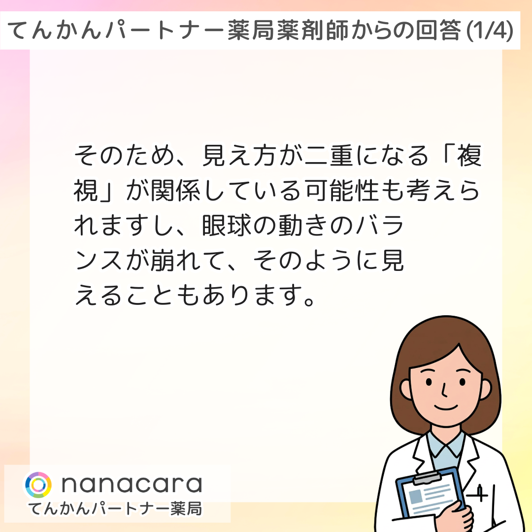 薬剤師からの回答(2/3) そのため、見え方が二重になる「複視」が関係している可能性も考えられますし、眼球の動きのバランスが崩れて、そのように見えることもあります。