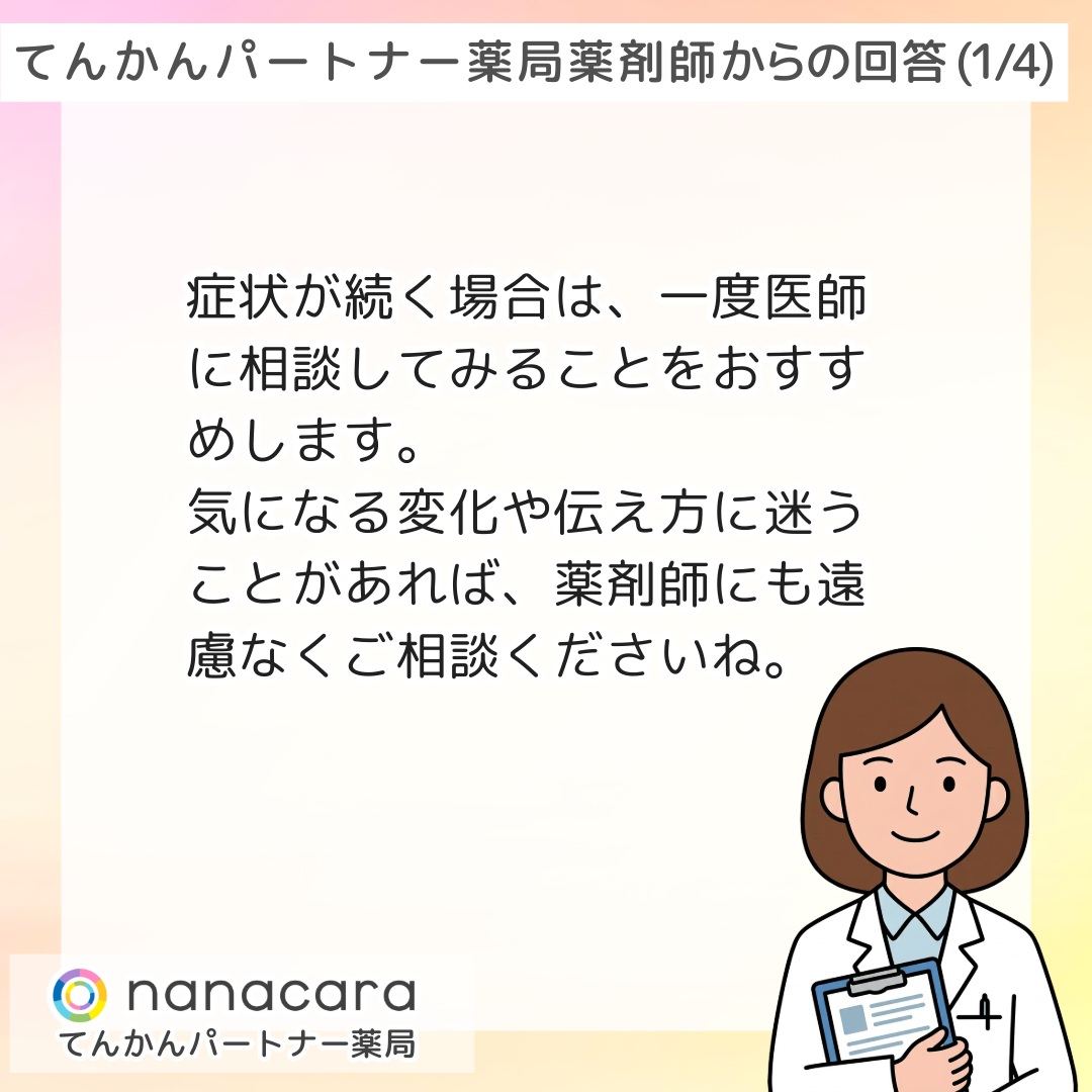 薬剤師からの回答(3/3) 症状が続く場合は、一度医師に相談してみることをおすすめします。気になる変化や伝え方に迷うことがあれば、薬剤師にも遠慮なくご相談くださいね。