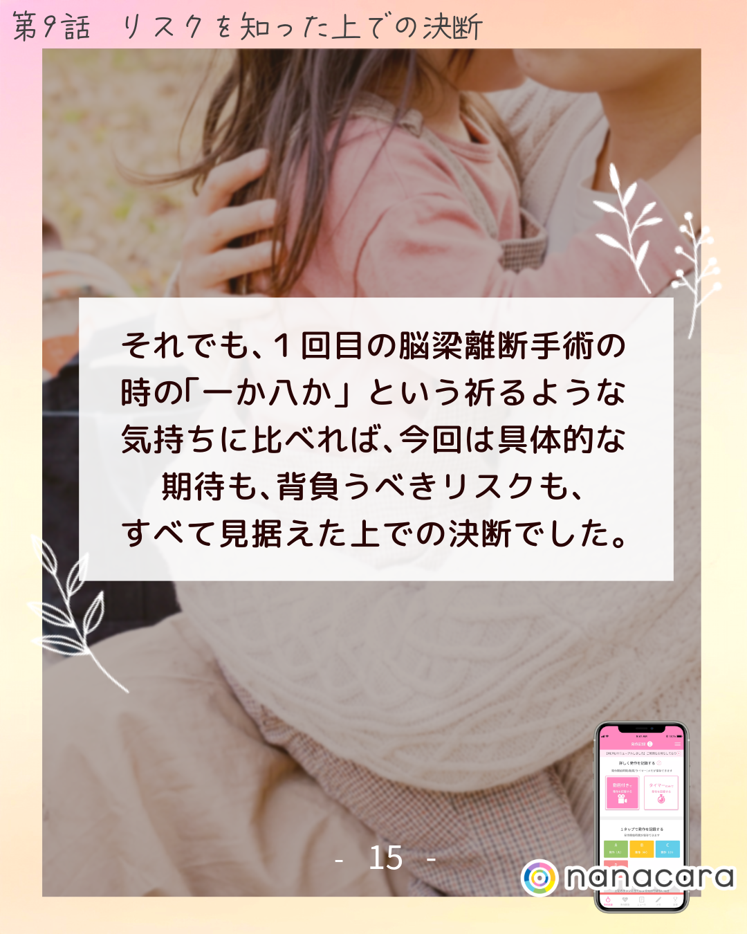 それでも、​１回目の​脳梁離断手術の​時の​「一か​八か」と​いう​祈るような​気持ちに​比べれば、​今回は​具体的な​期待も、​背負うべきリスクも、すべて​見据えた上での​決断でした。​