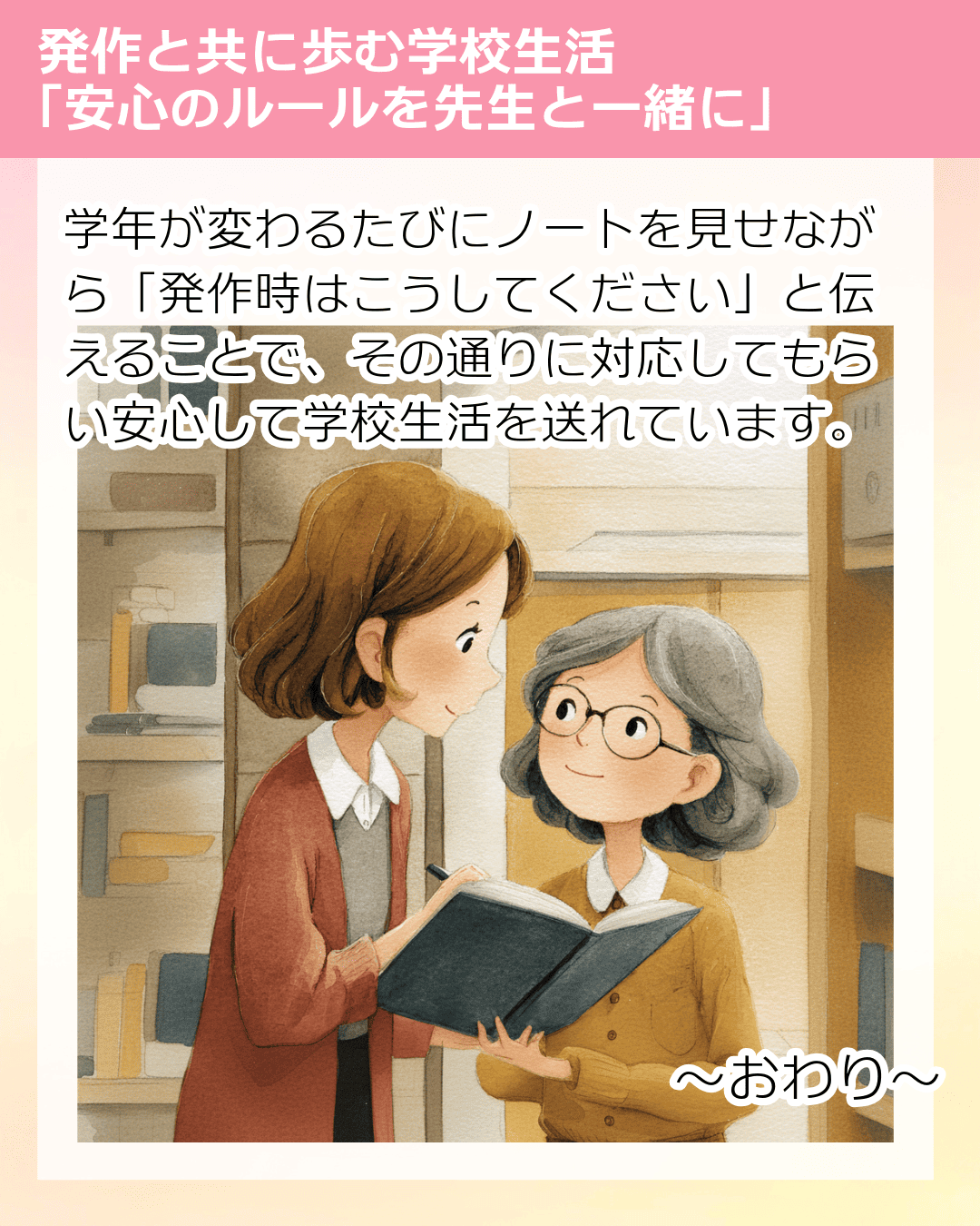 学年が変わるたびにノートを見せながら「発作時はこうしてください」と伝えることで、その通りに対応してもらい安心して学校生活を送れています。 ～おわり～