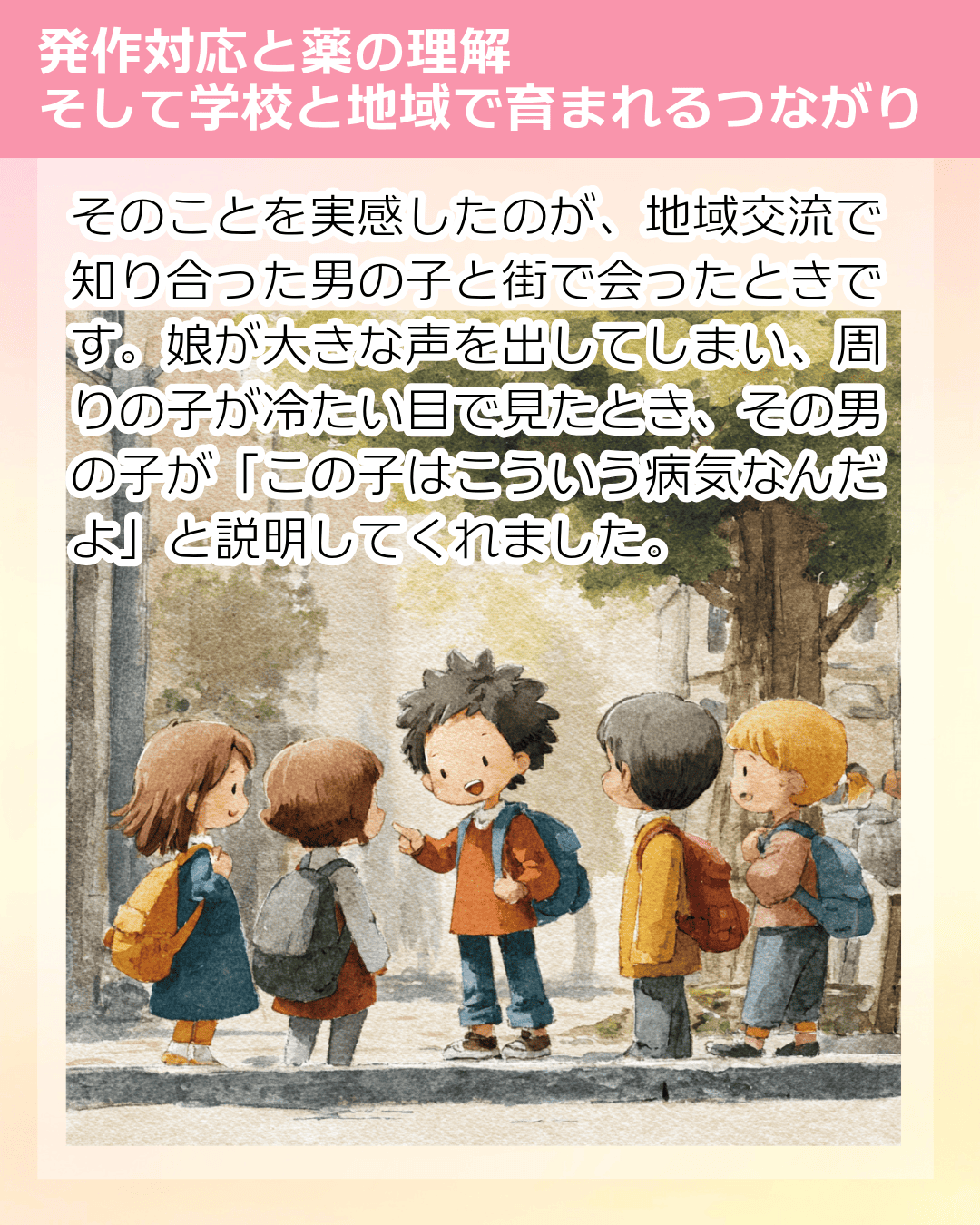 そのことを実感したのが、地域交流で知り合った男の子と街で会ったときです。娘が大きな声を出してしまい、周りの子が冷たい目で見たとき、その男の子が「この子はこういう病気なんだよ」と説明してくれました。
