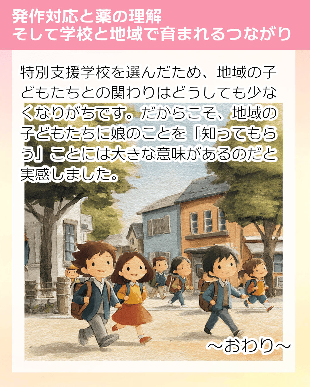 特別支援学校を選んだため、地域の子どもたちとの関わりはどうしても少なくなりがちです。だからこそ、地域の子どもたちに娘のことを「知ってもらう」ことには大きな意味があるのだと実感しました。 ～おわり～