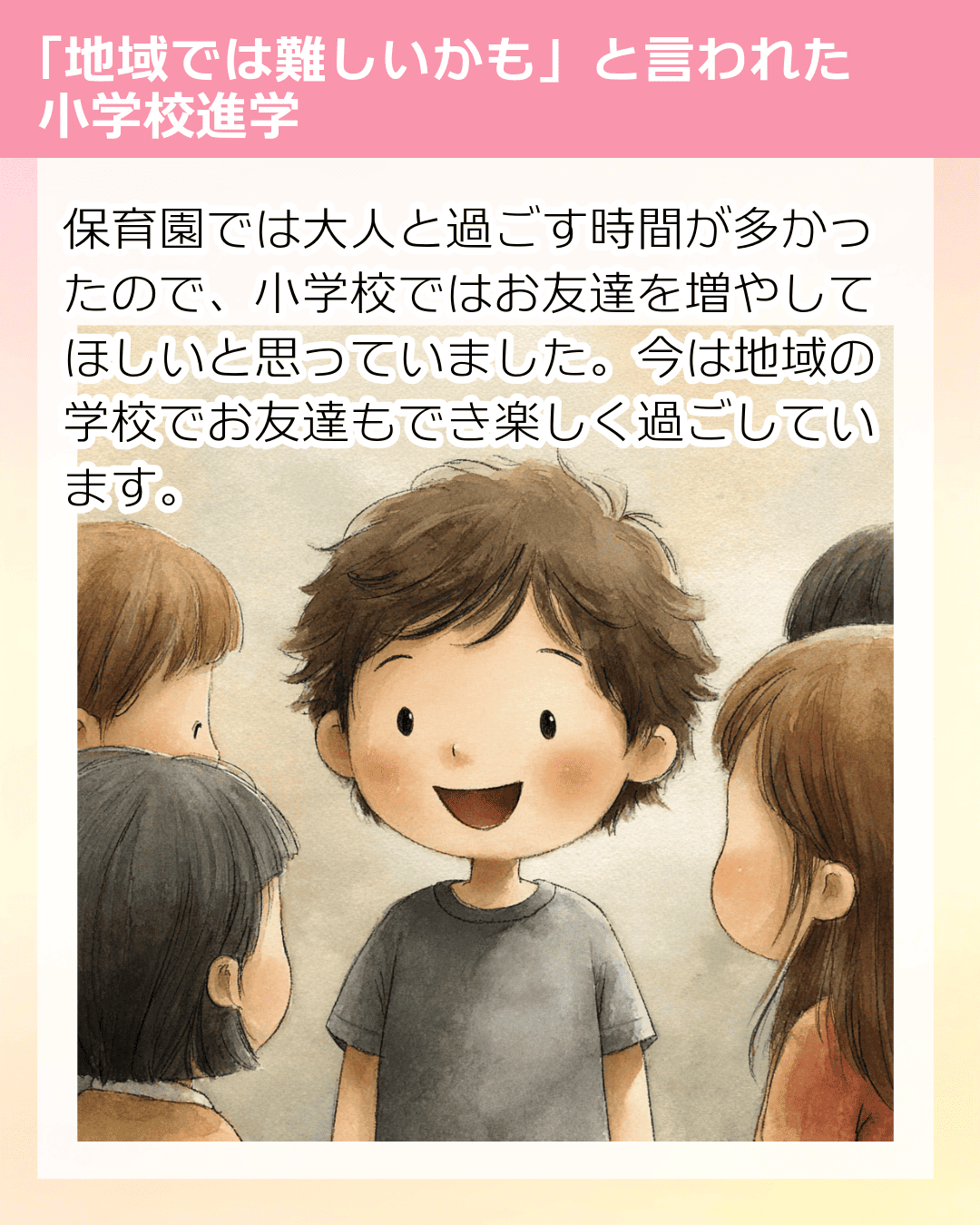 保育園では大人と過ごす時間が多かったので、小学校ではお友達を増やしてほしいと思っていました。今は地域の学校でお友達もでき楽しく過ごしています。