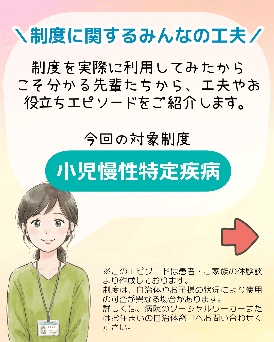 ＼制度に関するみんなの工夫／ 制度を実際に利用してみたからこそ分かる先輩たちから、工夫やお役立ちエピソードをご紹介します。今回の対象制度 小児慢性特定疾病 ※このエピソードは患者・ご家族の体験談より作成しております。制度は、自治体やお子様の状況により使用の可否が異なる場合があります。詳しくは、病院のソーシャルワーカーまたはお住まいの自治体窓口へお問い合わせください。