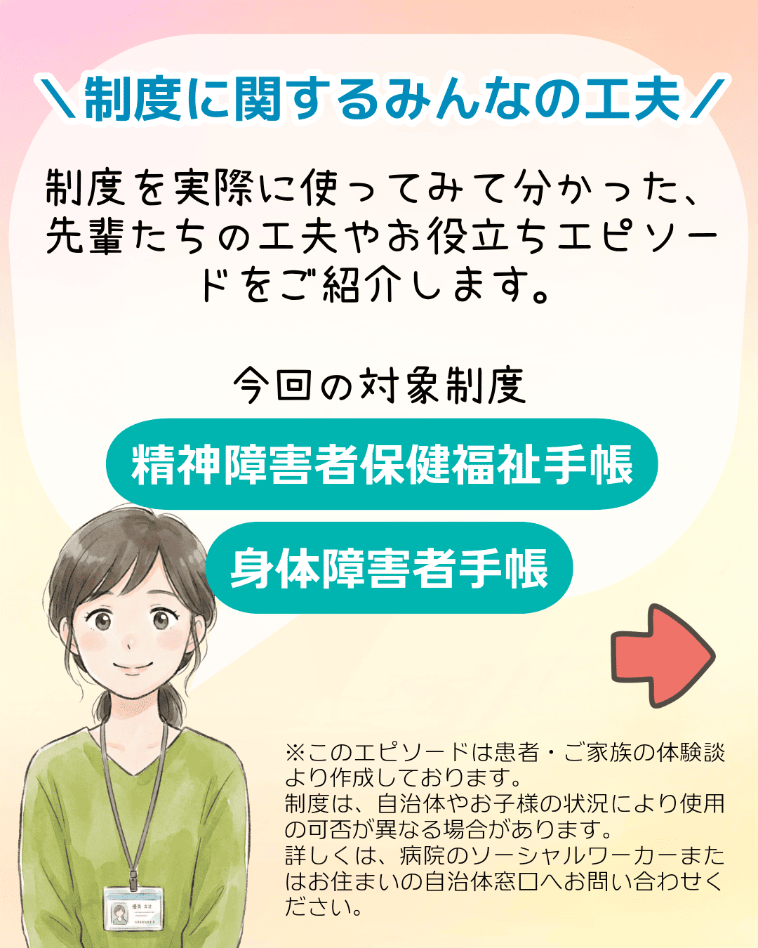＼制度に関するみんなの工夫／ 制度を実際に使ってみて分かった、先輩たちの工夫やお役立ちエピソードをご紹介します。今回の対象制度 精神障害者保健福祉手帳 身体障害者手帳 ※このエピソードは患者・ご家族の体験談より作成しております。制度は、自治体やお子様の状況により使用の可否が異なる場合があります。詳しくは、病院のソーシャルワーカーまたはお住まいの自治体窓口へお問い合わせください。