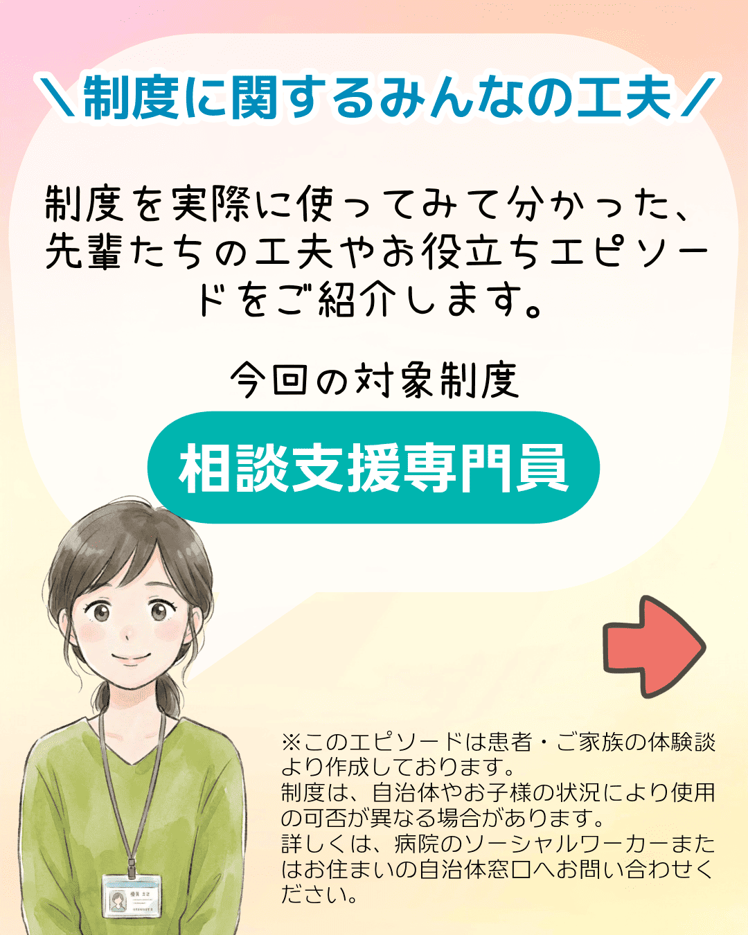＼制度に関するみんなの工夫／ 制度を実際に使ってみて分かった、先輩たちの工夫やお役立ちエピソードをご紹介します。今回の対象制度 相談支援専門員 ※このエピソードは患者・ご家族の体験談より作成しております。制度は、自治体やお子様の状況により使用の可否が異なる場合があります。詳しくは、病院のソーシャルワーカーまたはお住まいの自治体窓口へお問い合わせください。
