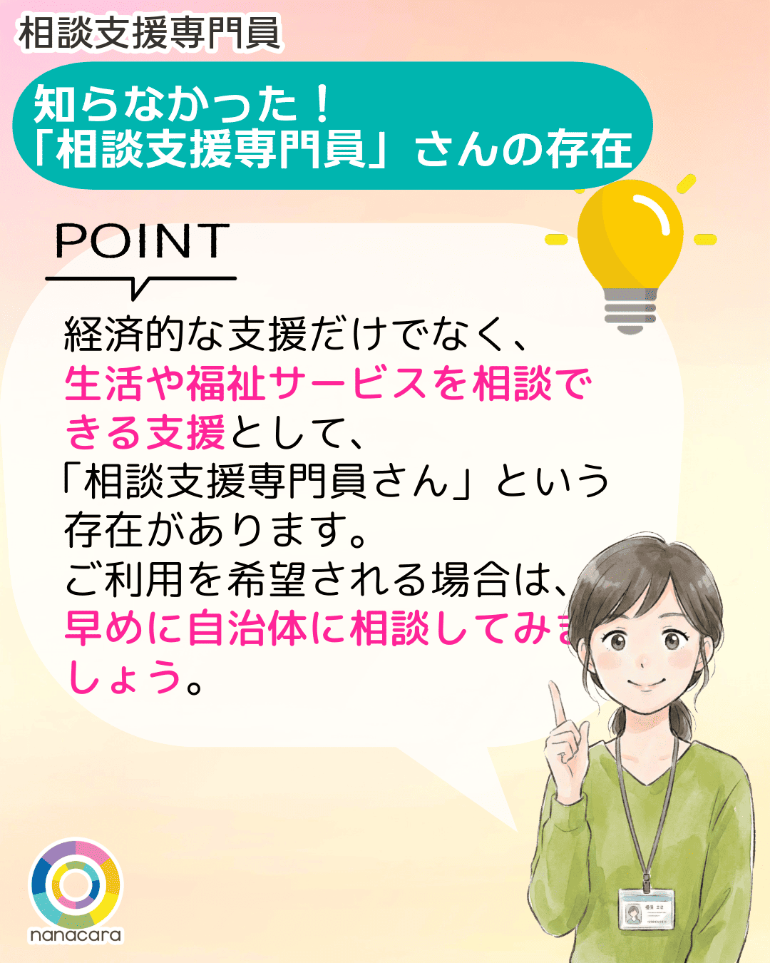 相談支援専門員 知らなかった！
「相談支援専門員」さんの存在 POINT 経済的な支援だけでなく、生活や福祉サービスを相談できる支援として、「相談支援専門員さん」という
存在があります。ご利用を希望される場合は、早めに自治体に相談してみましょう。