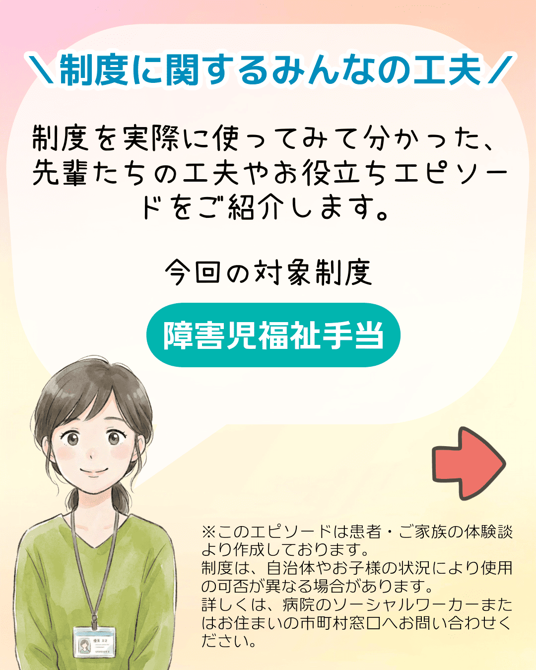 ＼制度に関するみんなの工夫／ 制度を実際に使ってみて分かった、先輩たちの工夫やお役立ちエピソードをご紹介します。今回の対象制度 障害児福祉手当 ※このエピソードは患者・ご家族の体験談より作成しております。制度は、自治体やお子様の状況により使用の可否が異なる場合があります。詳しくは、病院のソーシャルワーカーまたはお住まいの市町村窓口へお問い合わせください。