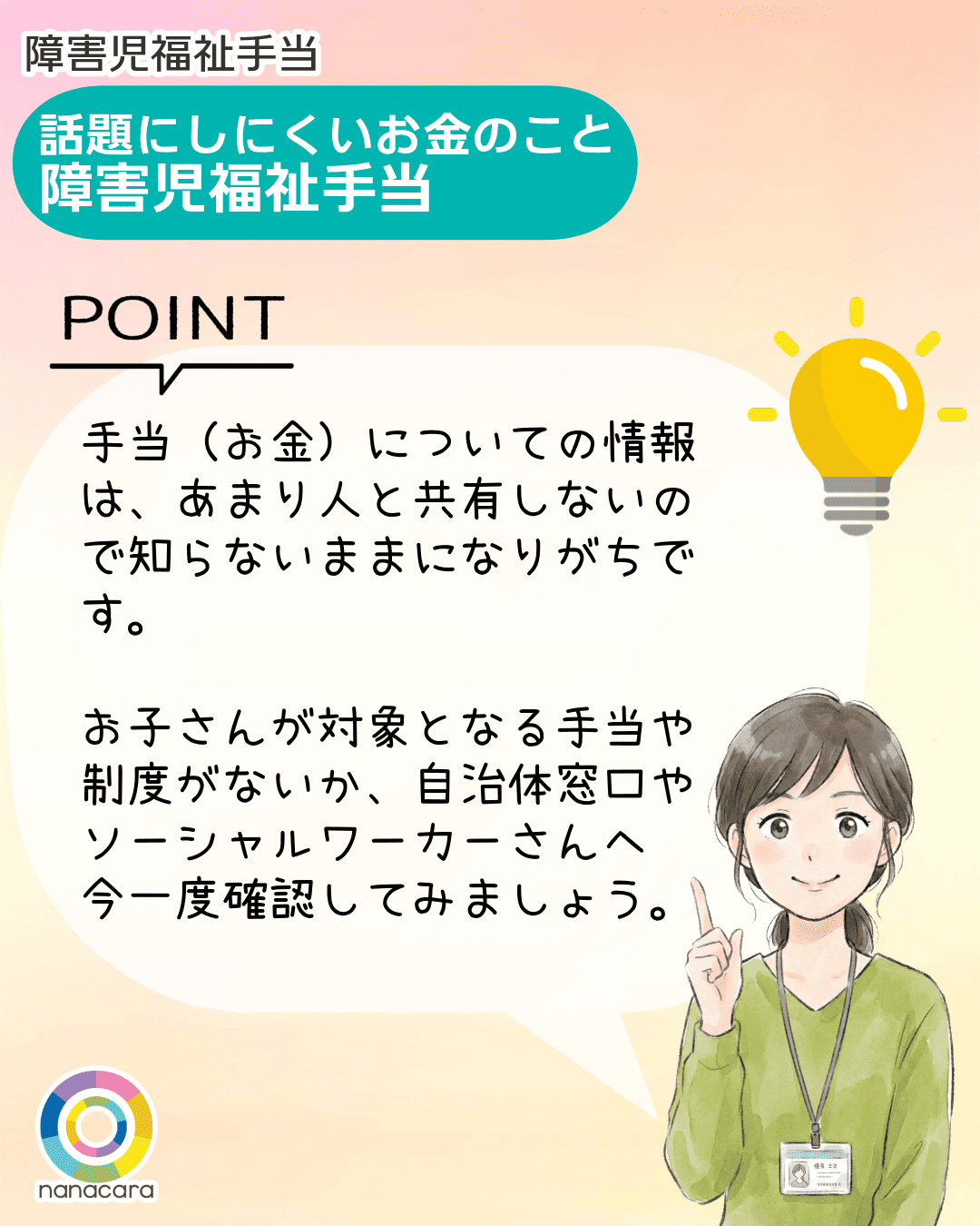障害児福祉手当 話題にしにくいお金のこと 障害児福祉手当 POINT 手当（お金）についての情報は、あまり人と共有しないので知らないままになりがちです。お子さんが対象となる手当や制度がないか、自治体窓口やソーシャルワーカーさんへ今一度確認してみましょう。