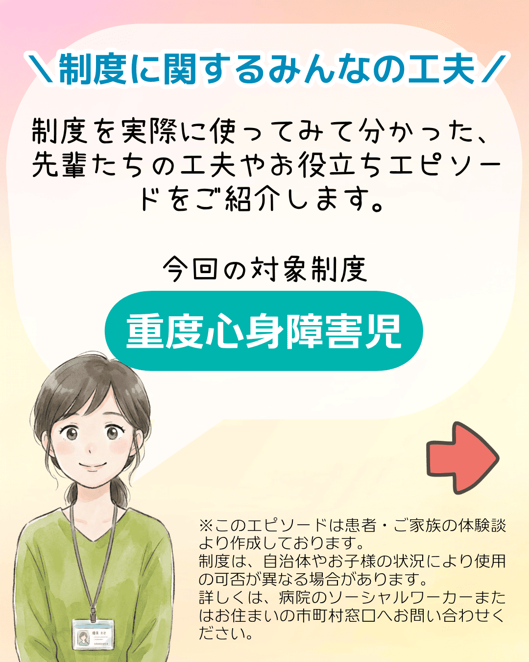 ＼制度に関するみんなの工夫／ 制度を実際に使ってみて分かった、先輩たちの工夫やお役立ちエピソードをご紹介します。今回の対象制度 重度心身障害児 ※このエピソードは患者・ご家族の体験談より作成しております。制度は、自治体やお子様の状況により使用の可否が異なる場合があります。詳しくは、病院のソーシャルワーカーまたはお住まいの市町村窓口へお問い合わせください。