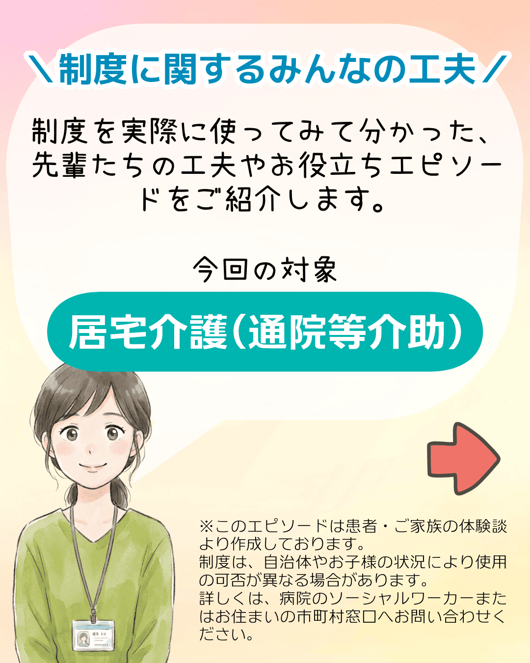 ＼制度に関するみんなの工夫／ 制度を実際に使ってみて分かった、先輩たちの工夫やお役立ちエピソードをご紹介します。今回の対象制度 居宅介護​（通院等介助）※このエピソードは患者・ご家族の体験談より作成しております。制度は、自治体やお子様の状況により使用の可否が異なる場合があります。詳しくは、病院のソーシャルワーカーまたはお住まいの市町村窓口へお問い合わせください。