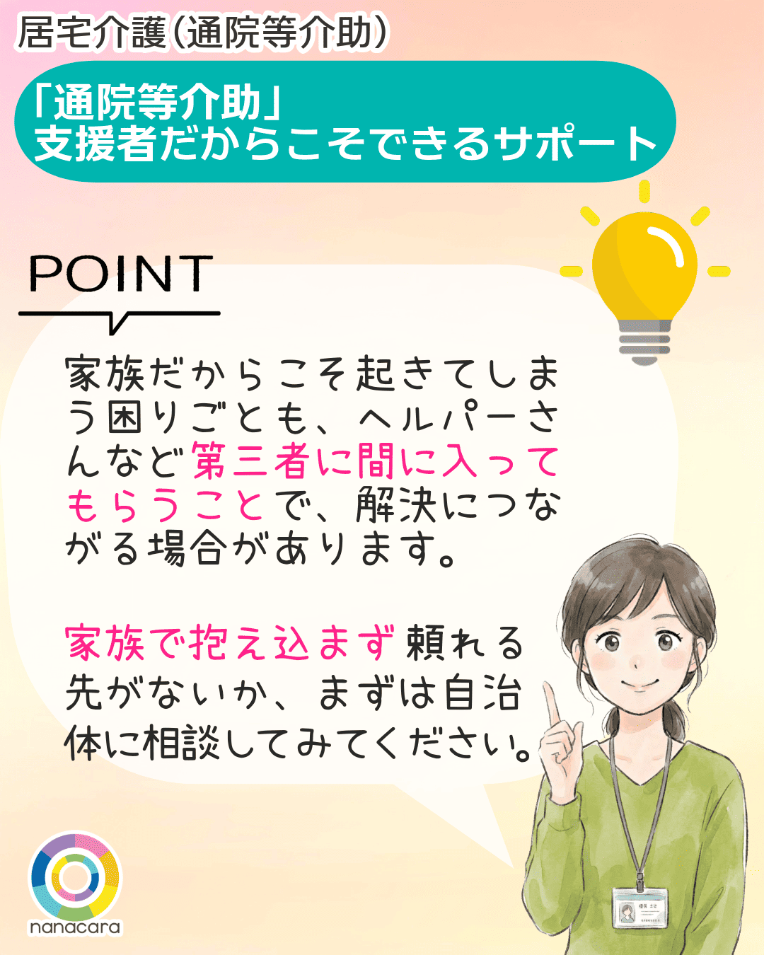 「通院等介助」支援者だからこそできるサポート POINT 家族だからこそ起きてしまう困りごとも、ヘルパーさんなど第三者に間に入ってもらうことで、解決につながる場合があります。家族で抱え込まず頼れる先がないか、まずは自治体に相談してみてください。