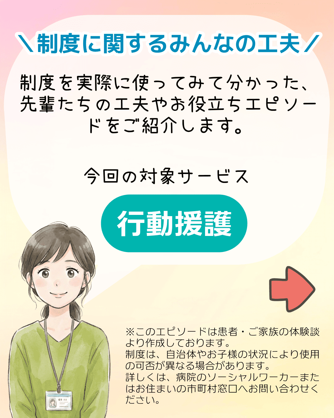 ＼制度に関するみんなの工夫／ 制度を実際に使ってみて分かった、先輩たちの工夫やお役立ちエピソードをご紹介します。今回の対象サービス 行動援護 ※このエピソードは患者・ご家族の体験談より作成しております。制度は、自治体やお子様の状況により使用の可否が異なる場合があります。詳しくは、病院のソーシャルワーカーまたはお住まいの市町村窓口へお問い合わせください。