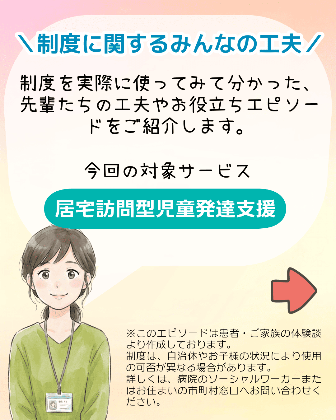 ＼制度に関するみんなの工夫／制度を実際に使ってみて分かった、先輩たちの工夫やお役立ちエピソードをご紹介します。今回の対象サービス 居宅訪問型児童発達支援 ※このエピソードは患者・ご家族の体験談より作成しております。制度は、自治体やお子様の状況により使用の可否が異なる場合があります。詳しくは、病院のソーシャルワーカーまたはお住まいの市町村窓口へお問い合わせください。