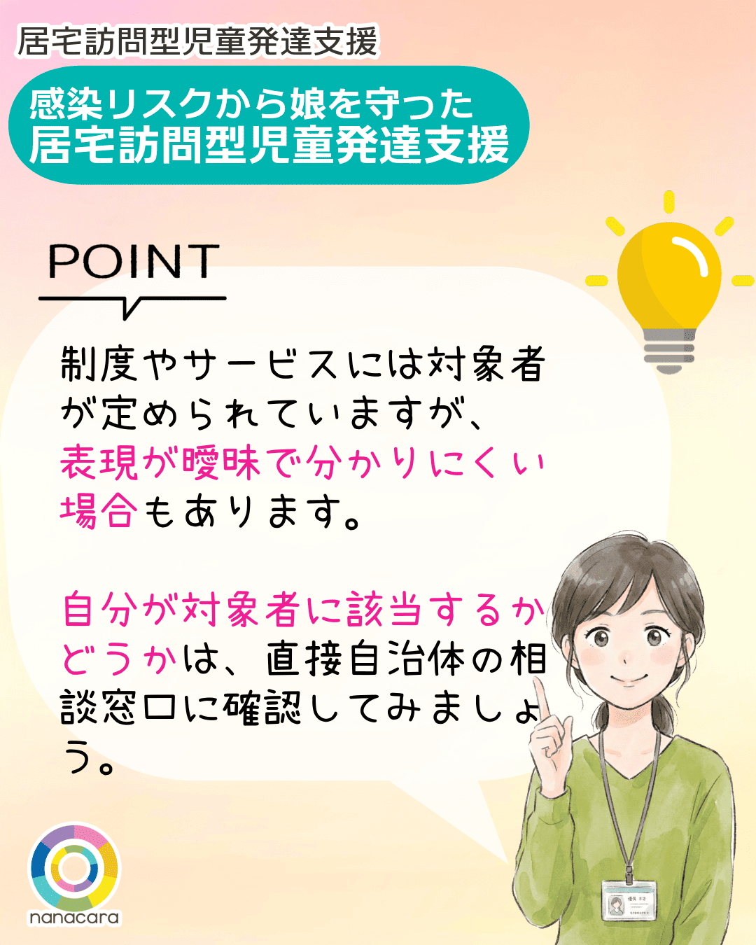 居宅訪問型児童発達支援 感染リスクから娘を守った 居宅訪問型児童発達支援 POINT 制度やサービスには対象者が定められていますが、表現が曖昧で分かりにくい場合もあります。自分が対象者に該当するかどうかは、直接自治体の相談窓口に確認してみましょう。