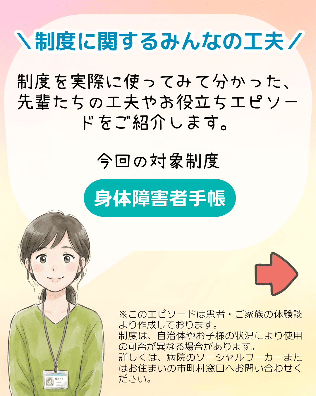 ＼制度に関するみんなの工夫／制度を実際に使ってみて分かった、先輩たちの工夫やお役立ちエピソードをご紹介します。今回の対象制度 身体障害者手帳 ※このエピソードは患者・ご家族の体験談より作成しております。制度は、自治体やお子様の状況により使用の可否が異なる場合があります。詳しくは、病院のソーシャルワーカーまたはお住まいの市町村窓口へお問い合わせください。