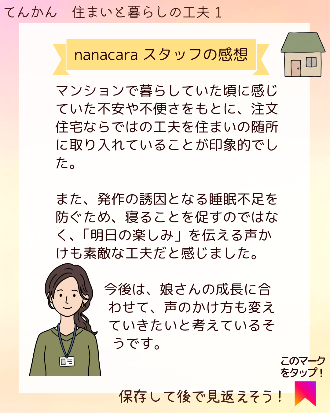 nanacaraスタッフの感想 マンションで暮らしていた頃に感じていた不安や不便さをもとに、注文住宅ならではの工夫を住まいの随所に取り入れていることが印象的でした。また、発作の誘因となる睡眠不足を防ぐため、寝ることを促すのではなく、「明日の楽しみ」を伝える声かけも素敵な工夫だと感じました。今後は、娘さんの成長に合わせて、声のかけ方も変えていきたいと考えているそうです。