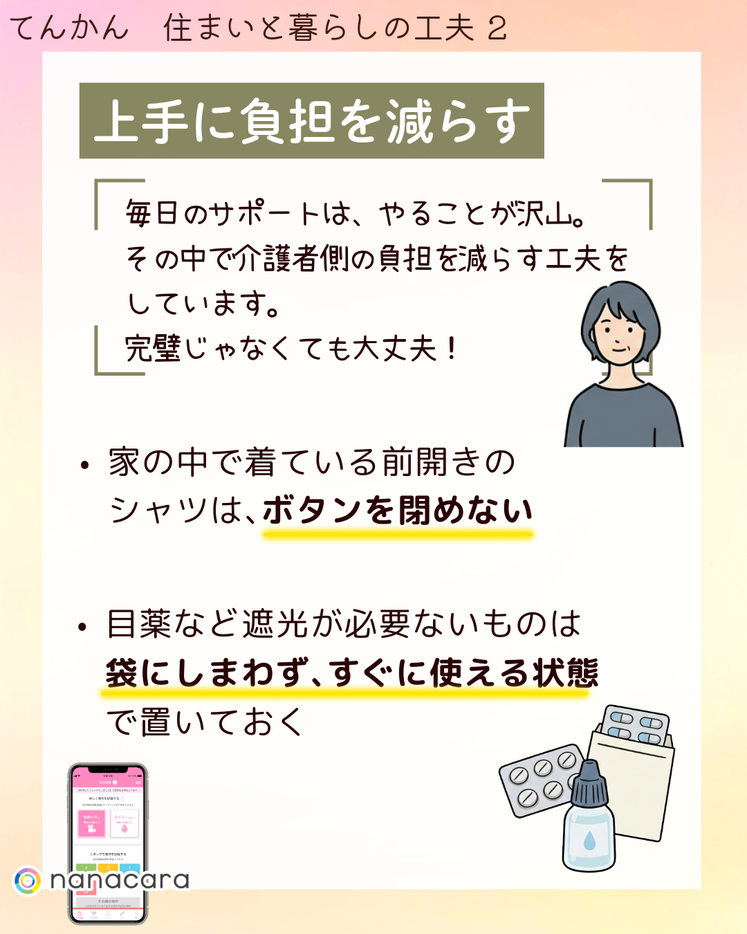 上手に​負担を​減らす 毎日の​サポートは、​やる​ことが​沢山。その​中で​介護者側の​負担を​減らす工夫を​しています。​完璧じゃなくても​大丈夫！​ ・家の​中で​着ている​前開きの​シャツは、​ボタンを​閉めない​ ・目薬など​遮光が​必要ない​ものは​袋にしまわず、​すぐに​使える​状態で​置いておく​​