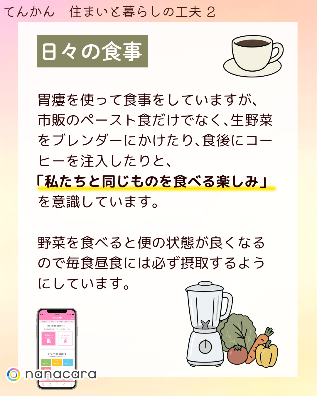 日々の​食事 胃瘻を​使って​食事を​していますが、​市販の​ペースト食だけでなく、​生野菜を​ブレンダーに​かけたり、​食後に​コーヒーを​注入したりと、​「私たちと​同じ​ものを​食べる​楽しみ」を​意識しています。​野菜を​食べると​便の​状態が​良くなるので​毎食昼食には​必ず摂取するように​しています。​