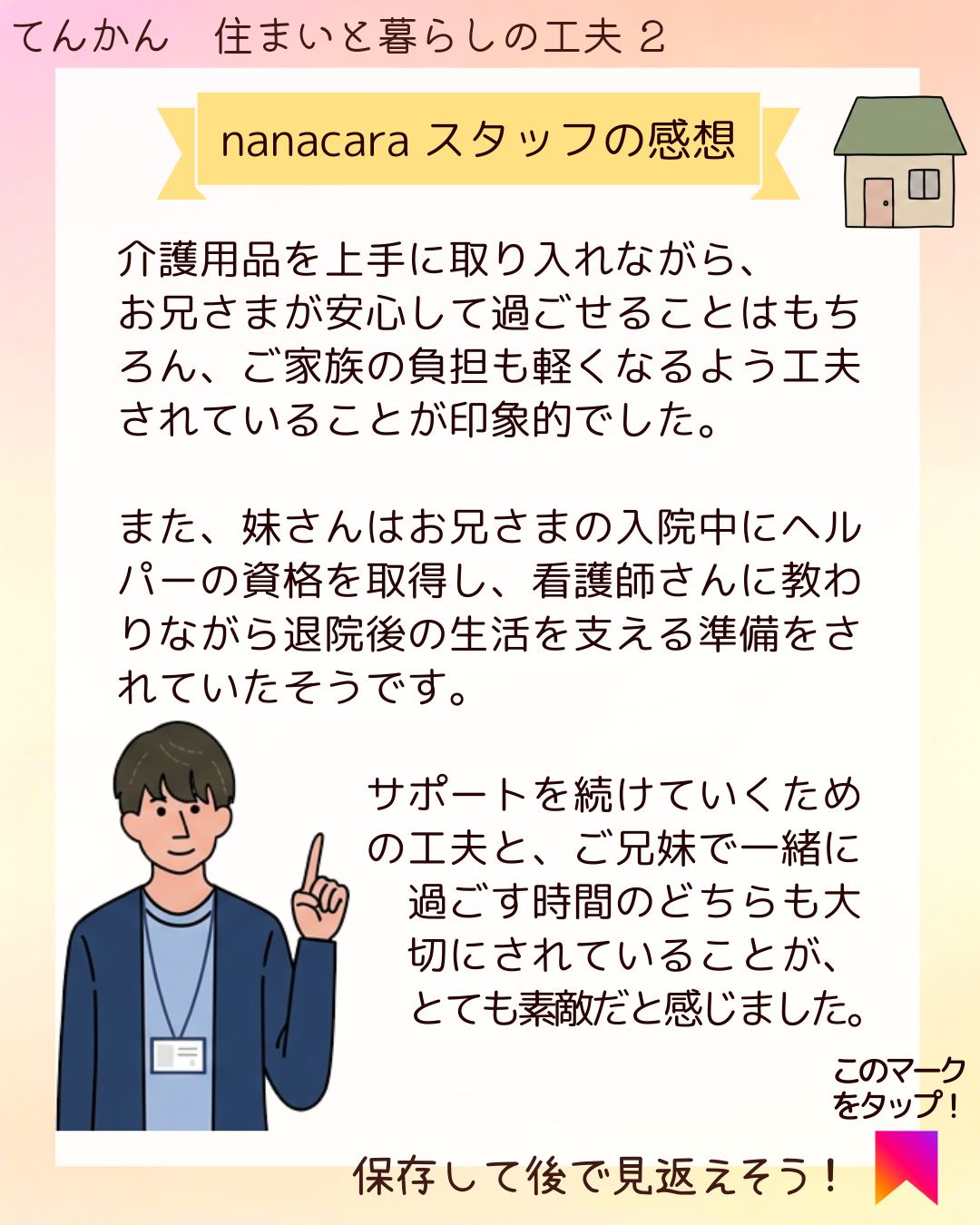 nanacaraスタッフの感想 介護用品を上手に取り入れながら、お兄さまが安心して過ごせることはもちろん、ご家族の負担も軽くなるよう工夫されていることが印象的でした。また、妹さんはお兄さまの入院中にヘルパーの資格を取得し、看護師さんに教わりながら退院後の生活を支える準備をされていたそうです。サポートを続けていくための工夫と、ご兄妹で一緒に過ごす時間のどちらも大切にされていることが、とても素敵だと感じました。​