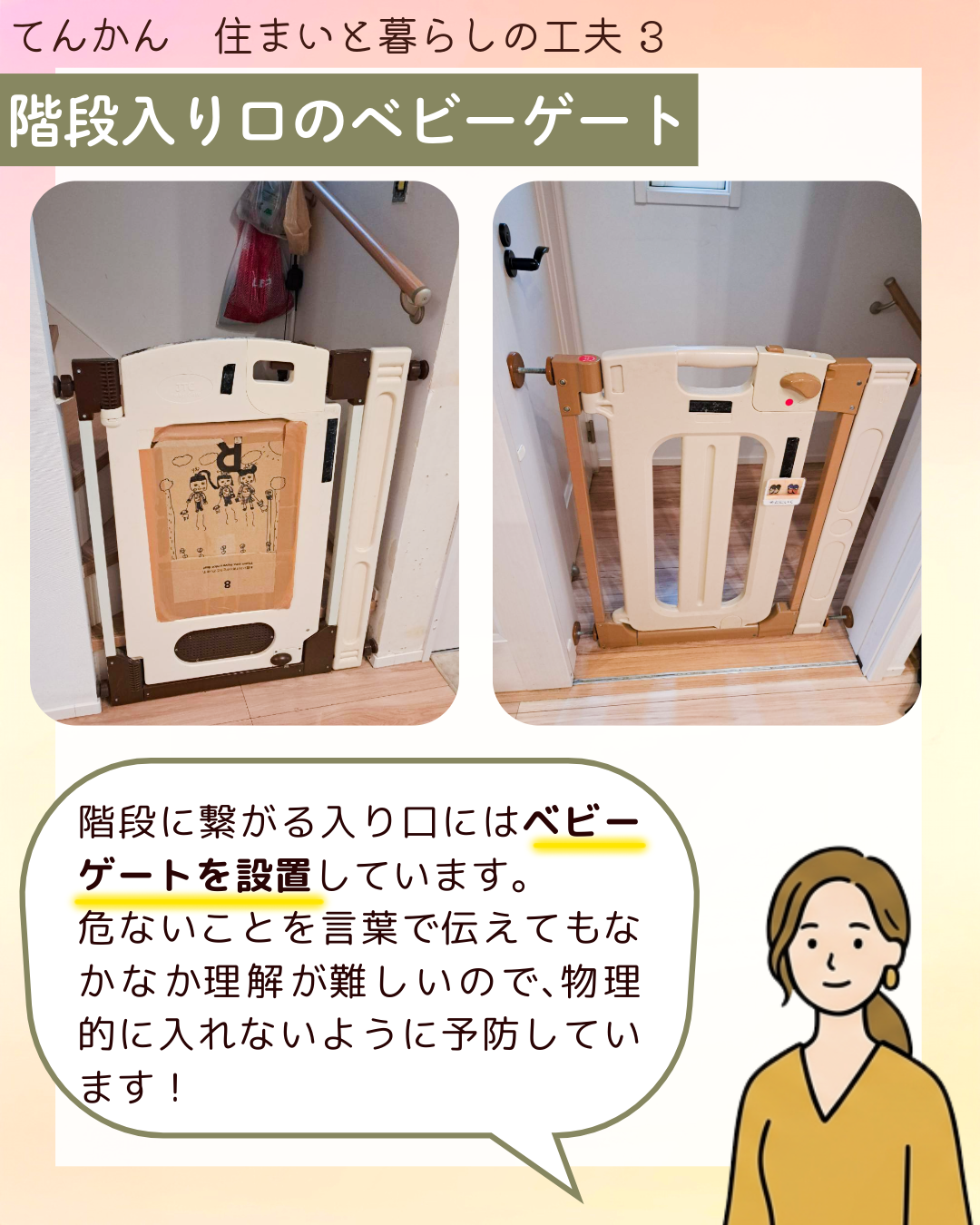 階段入り口のベビーゲート 階段に​繋がる​入り口には​ベビーゲートを​設置しています。​危ない​ことを​言葉で​伝えても​なかなか​理解が​難しいので、​物理的に​入れないように​予防しています！​