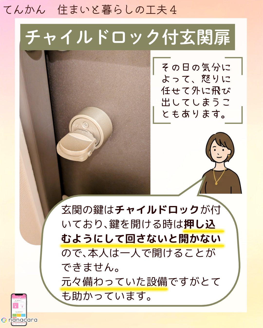 チャイルドロック付玄関扉 その​日の​気分に​よって、​怒りに​任せて​外に​飛び出してしまうこともあります。​玄関の​鍵は​チャイルドロックが​付いており、​鍵を​開ける​時は​押し込むように​して​回さない​と開かないので、​本人は​一人で​開ける​ことができません。​元々​備わっていた​設備ですが​とても​助かっています。​​