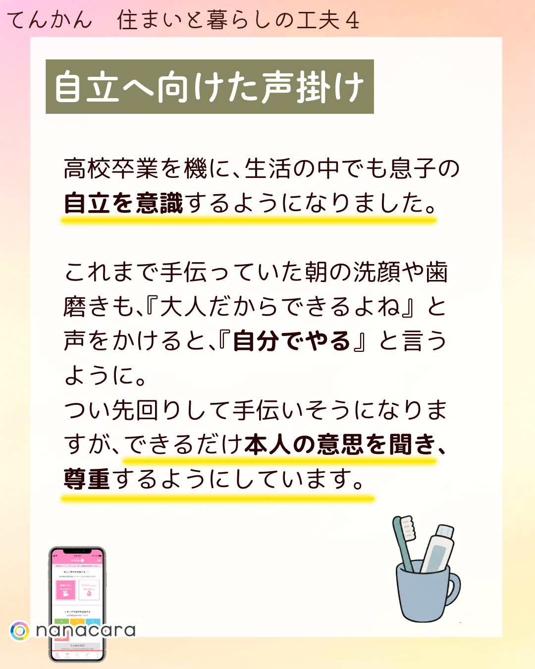 自立へ​向けた​声掛け 高校卒業を​機に、​生活の​中でも​息子の​自立を​意識するようになりました。​これまで​手伝っていた​朝の​洗顔や​歯磨きも、​『大人だから​できるよね』と​声を​かけると、​『自分で​やる』と​言うように。​つい​先回りして​手伝い​そうになりますが、​できるだけ本人の​意思を​聞き、​尊重するように​しています。​
