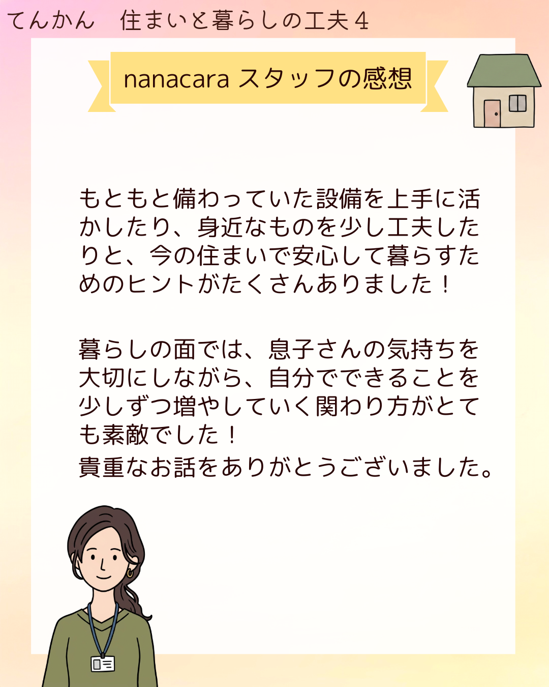 nanacaraスタッフの感想 もともと備わっていた設備を上手に活かしたり、身近なものを少し工夫したりと、今の住まいで安心して暮らすためのヒントがたくさんありました！暮らしの面では、息子さんの気持ちを大切にしながら、自分でできることを少しずつ増やしていく関わり方がとても素敵でした！貴重なお話をありがとうございました。​